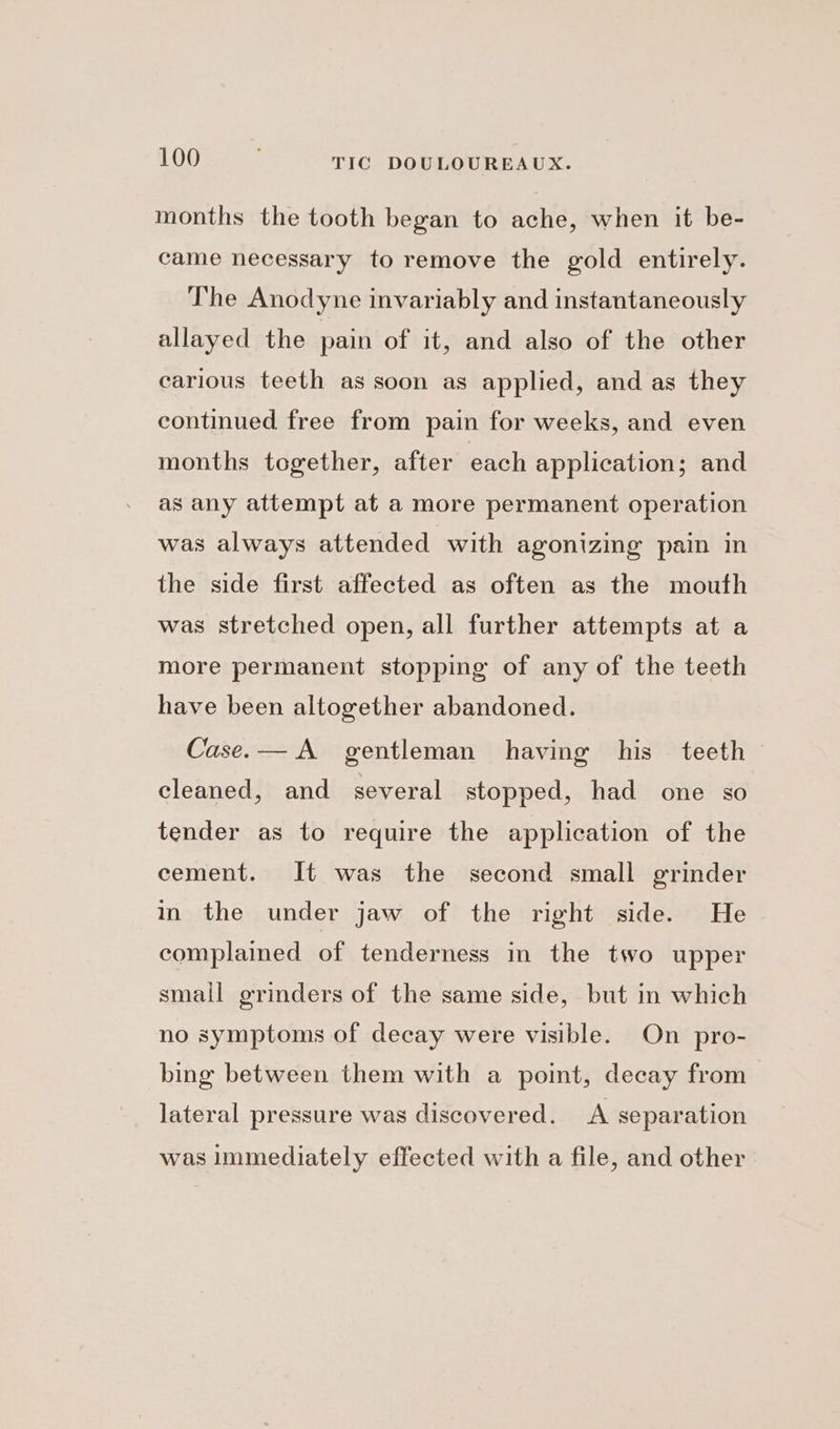 months the tooth began to ache, when it be- came necessary to remove the gold entirely. The Anodyne invariably and instantaneously allayed the pain of it, and also of the other carious teeth as soon as applied, and as they continued free from pain for weeks, and even months together, after each application; and as any attempt at a more permanent operation was always attended with agonizmg pain in the side first affected as often as the mouth was stretched open, all further attempts at a more permanent stopping of any of the teeth have been altogether abandoned. Case.— A gentleman having his teeth cleaned, and several stopped, had one so tender as to require the application of the cement. It was the second small grinder in the under jaw of the right side. He complained of tenderness in the two upper small grinders of the same side, but in which no symptoms of decay were visible. On pro- bing between them with a point, decay from lateral pressure was discovered. A separation was Immediately effected with a file, and other