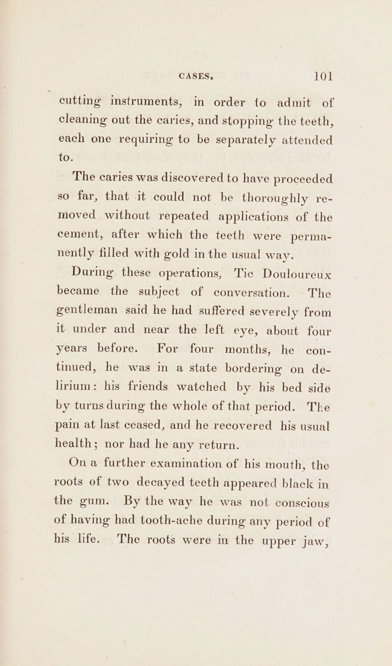 CASES, TOT cutting instruments, in order to admit of cleaning out the caries, and stopping the teeth, each one requiring to be separately attended to. The caries was discovered to have proceeded so far, that it could not be thoroughly re- moved without repeated applications of the cement, after which the teeth were perma- nently filled with gold in the usual way. During these operations, Tic Douloureux became the subject of conversation. The gentleman said he had suffered severely from it under and near the left eye, about four years before. For four months, he con- tinued, he was in a state bordering on de- lirium: his friends watched by his bed side by turns during the whole of that period. The pain at last ceased, and he recovered his usual health; nor had he any return. | On a further examination of his mouth, the roots of two decayed teeth appeared black in the gum. By the way he was not conscious of having had tooth-ache during any period of his life. The roots were in the upper jaw,