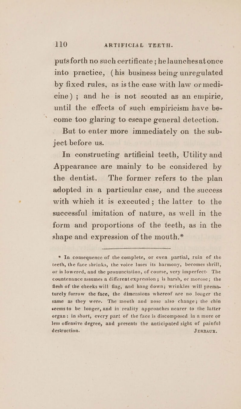 puts forth no such certificate ; he launchesat once into practice, (his business being unregulated by fixed rules, as isthe case with law or medi- cine) ; and he is not scouted as an empiric, until the effects of such empiricism have be- come too glaring to escape general detection. But to enter more immediately on the sub- ject before us. In constructing artificial teeth, Utility and Appearance are mainly to be considered by the dentist. The former refers to the plan adopted in a particular case, and the success with which it is executed; the latter to the successful imitation of nature, as well in the form and proportions of the teeth, as in the shape and expression of the mouth.* * In consequence of the complete, or even partial, ruin of the teeth, the face shrinks, the voice loses its harmony, becomes shrill, or is lowered, and the pronunciation, of course, very imperfect: The countenance assumes a different expression; is harsh, or morose; the flesh of the cheeks will flag, and hang down; wrinkles will prema- turely furrow the face, the dimensions whereof are no. longer the same as they were. The mouth and nose also change; the chin seemsto be longer, and in reality approaches nearer to the latter organ: in short, every part of the face is discomposed in a more or less offensive degree, and presents the anticipated sight of painful destruction. J ERBAUX.