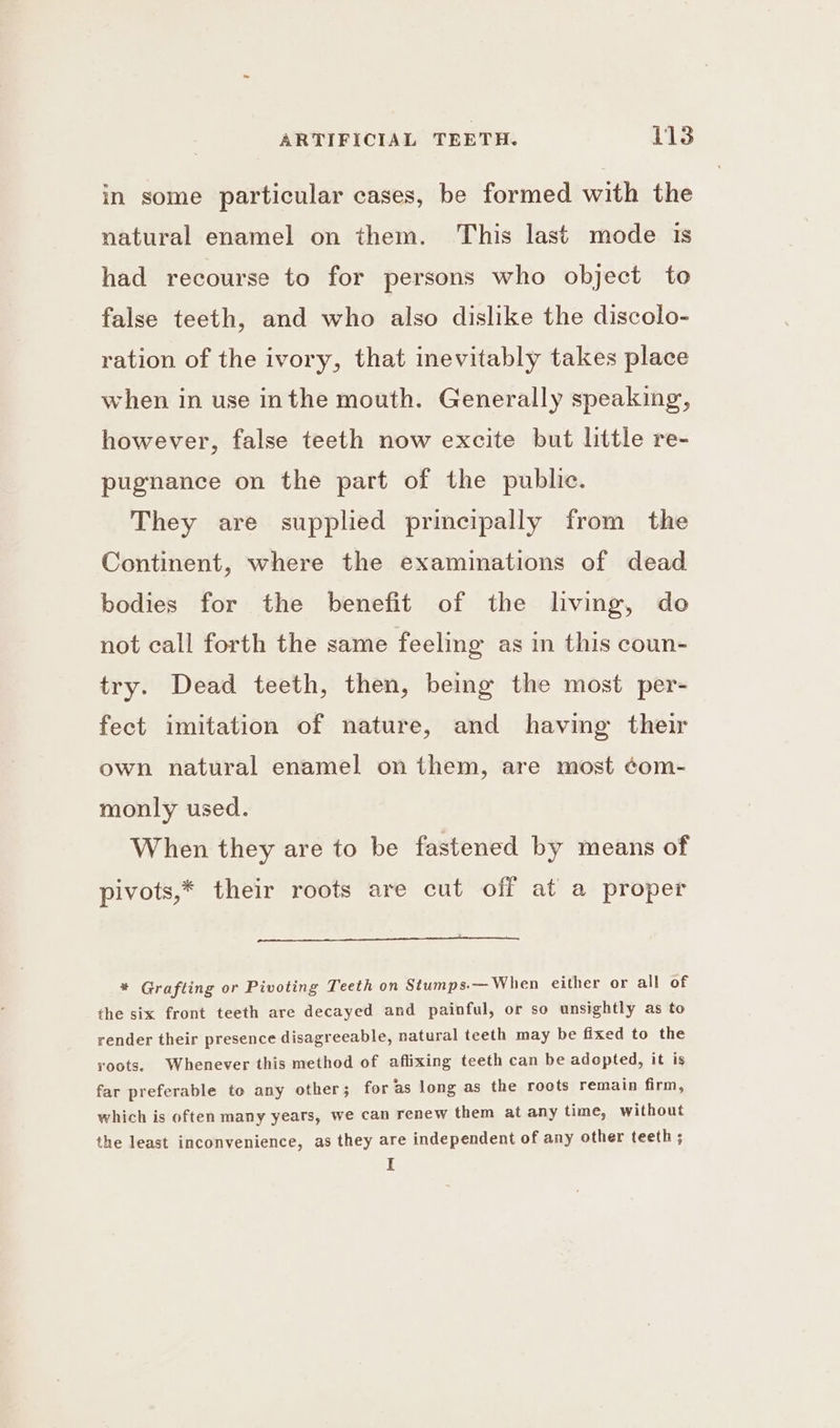 in some particular cases, be formed with the natural enamel on them. This last mode is had recourse to for persons who object to false teeth, and who also dislike the discolo- ration of the ivory, that inevitably takes place when in use inthe mouth. Generally speaking, however, false teeth now excite but little re- pugnance on the part of the public. They are supplied principally from the Continent, where the examinations of dead bodies for the benefit of the living, do not call forth the same feeling as in this coun- try. Dead teeth, then, being the most per- fect imitation of nature, and having their own natural enamel on them, are most ¢om- monly used. When they are to be fastened by means of pivots,* their roots are cut off at a proper * Grafting or Pivoting Teeth on Stumps.— When either or all of the six front teeth are decayed and painful, or so unsightly as to render their presence disagreeable, natural teeth may be fixed to the roots. Whenever this method of aflixing teeth can be adopted, it is far preferable to any other ; for as long as the roots remain firm, which is often many years, we can renew them at any time, without the least inconvenience, as they are independent of any other teeth ; I