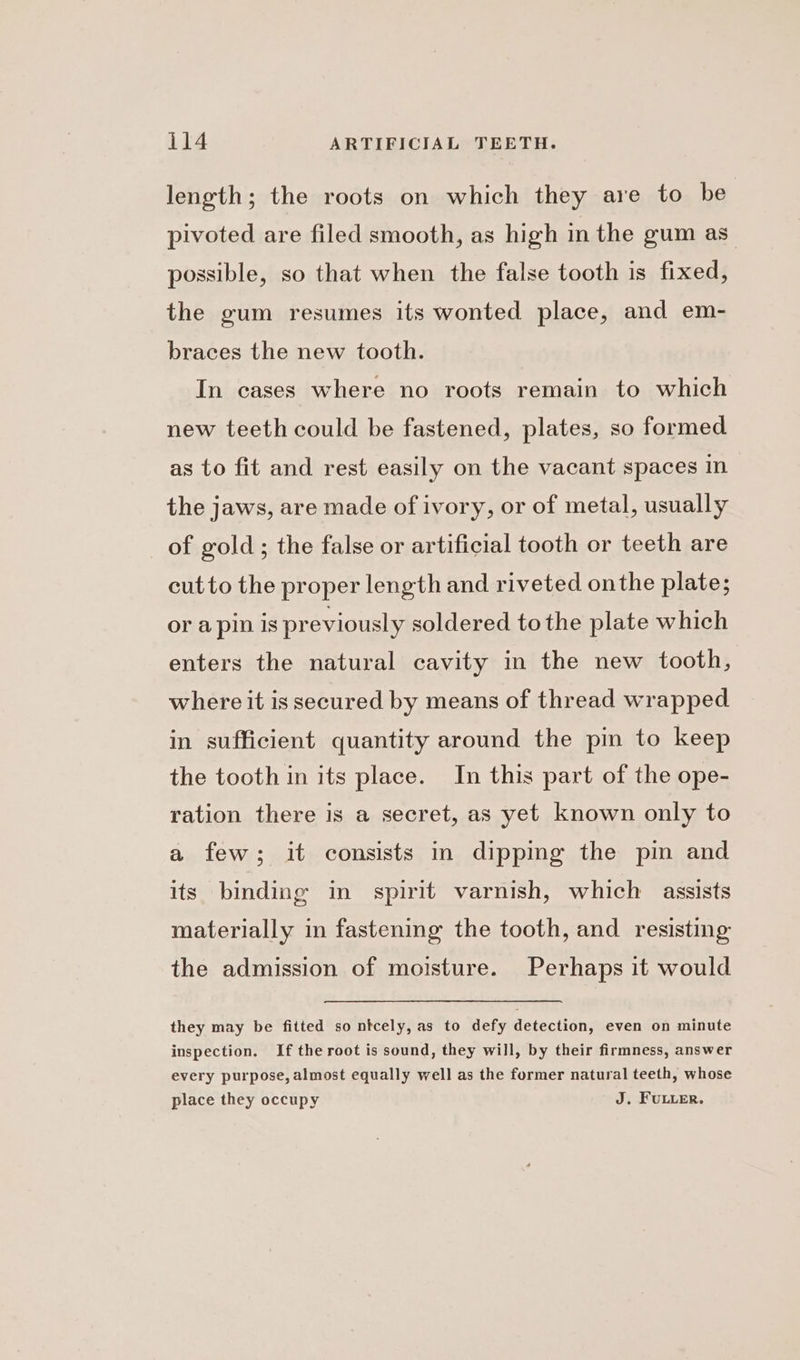 length; the roots on which they are to be pivoted are filed smooth, as high in the gum as. possible, so that when the false tooth is fixed, the gum resumes its wonted place, and em- braces the new tooth. In cases where no roots remain to which new teeth could be fastened, plates, so formed as to fit and rest easily on the vacant spaces in the jaws, are made of ivory, or of metal, usually of gold; the false or artificial tooth or teeth are cutto the proper length and riveted onthe plate; or apin is previously soldered to the plate which enters the natural cavity in the new tooth, where it is secured by means of thread wrapped in sufficient quantity around the pin to keep the tooth in its place. In this part of the ope- ration there is a secret, as yet known only to a few; it consists in dippmg the pin and its binding in spirit varnish, which assists materially in fastening the tooth, and resisting the admission of moisture. Perhaps it would they may be fitted so ntcely, as to defy detection, even on minute inspection. If the root is sound, they will, by their firmness, answer every purpose, almost equally well as the former natural teeth, whose place they occupy J. FULLER.