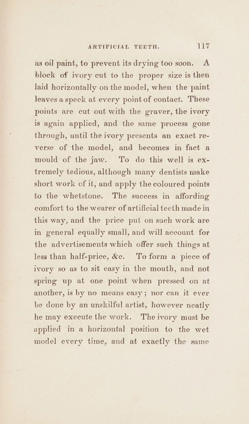as oil paint, to prevent its drying too soon. A block of ivory cut to the proper size is then laid horizontally on the model, when the paint leaves a speck at every point of contact. These points are cut out with the graver, the ivory ig again applied, and the same process gone through, until the ivory presents an exact re- verse of the model, and becomes in fact a mould of the jaw. To do this well is ex- tremely tedious, although many dentists make short work of it, and apply the coloured points to the whetstone. The success in affording comfort to the wearer of artificial teeth made in this way, and the price put on such work are in general equally small, and will account for the advertisements which offer such things at less than half-price, &amp;c. To form a piece of ivory so as to sit easy in the mouth, and not spring up at one pomt when pressed on at another, is by no means easy; nor can it ever be done by an unskilful artist, however neatly he may execute the work. Theivory must be applied in a horizontal position to the wet model every time, and at exactly the same