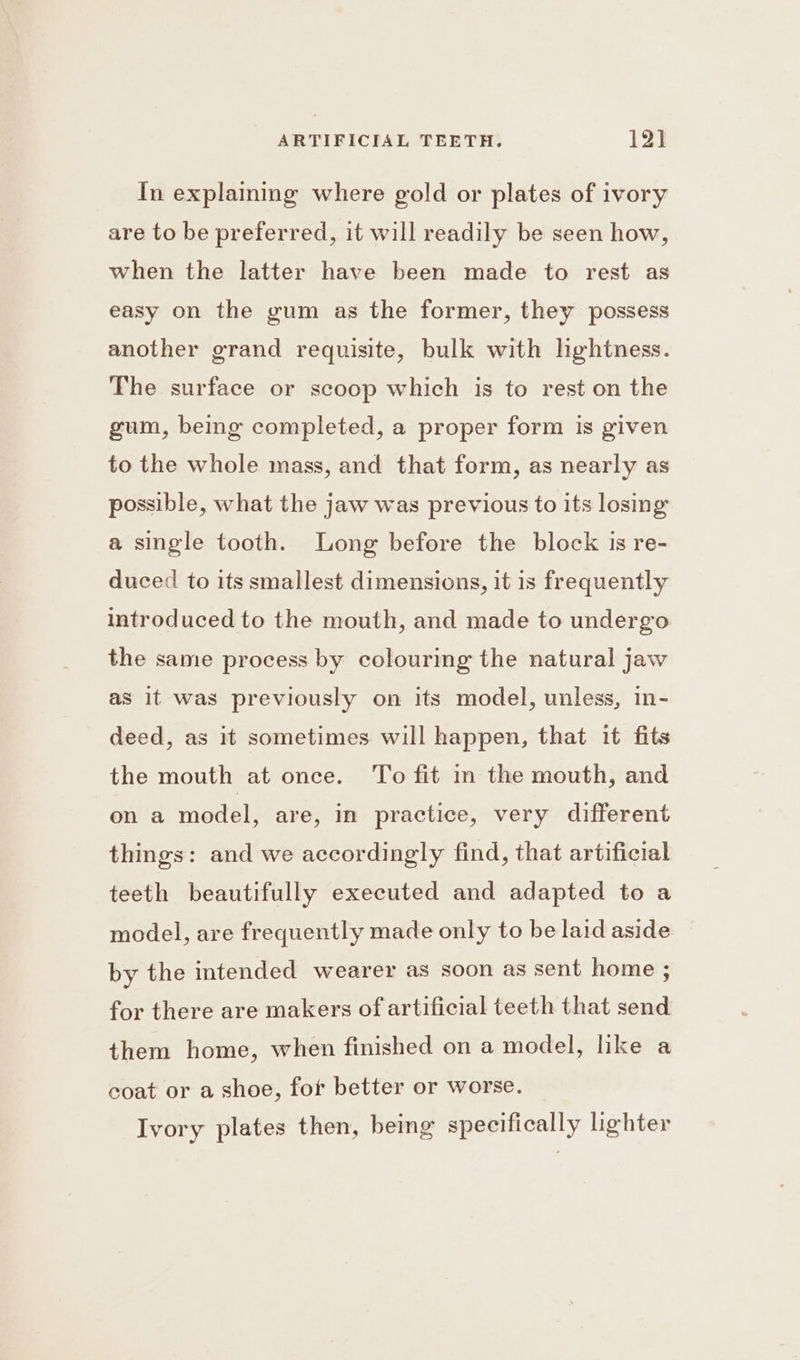 In explaining where gold or plates of ivory are to be preferred, it will readily be seen how, when the latter have been made to rest as easy on the gum as the former, they possess another grand requisite, bulk with hghtness. The surface or scoop which is to rest on the gum, being completed, a proper form is given to the whole mass, and that form, as nearly as possible, what the jaw was previous to its losing a single tooth. Long before the block is re- duced to its smallest dimensions, it 1s frequently introduced to the mouth, and made to undergo the same process by colouring the natural jaw as it was previously on its model, unless, in- deed, as it sometimes will happen, that it fits the mouth at once. To fit in the mouth, and on a model, are, in practice, very different things: and we accordingly find, that artificial teeth beautifully executed and adapted to a model, are frequently made only to be laid aside by the intended wearer as soon as sent home ; for there are makers of artificial teeth that send them home, when finished on a model, like a coat or a shoe, fot better or worse. Ivory plates then, being specifically lighter