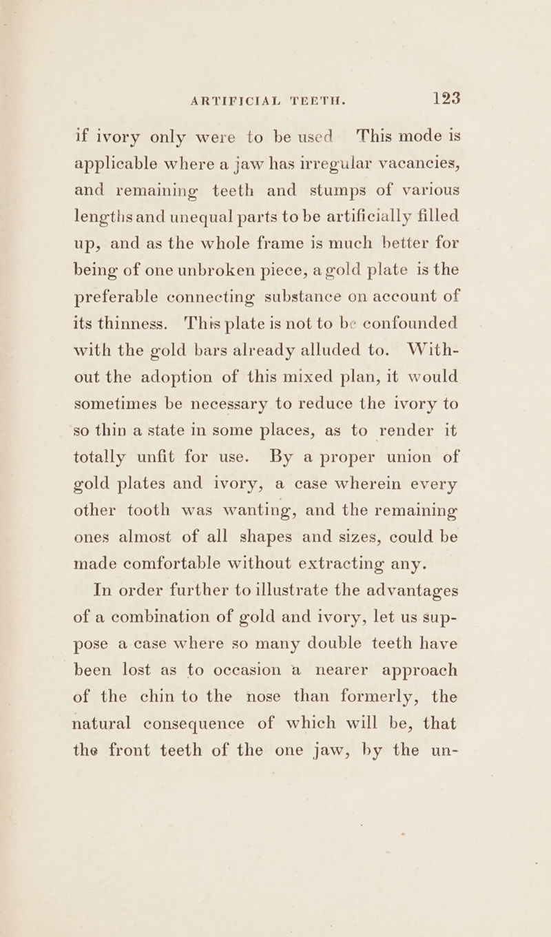 if ivory only were to be used This mode is applicable where a jaw has irregular vacancies, and remaining teeth and stumps of various lengths and unequal parts to be artificially filled up, and as the whole frame is much better for being of one unbroken piece, a gold plate is the preferable connecting substance on account of its thinness. Thts plate is not to be confounded with the gold bars already alluded to. With- out the adoption of this mixed plan, it would sometimes be necessary to reduce the ivory to so thin a state in some places, as to render it totally unfit for use. By a proper union of gold plates and ivory, a case wherein every other tooth was wanting, and the remaining ones almost of all shapes and sizes, could be made comfortable without extracting any. In order further to illustrate the advantages of a combination of gold and ivory, let us sup- pose a case where so many double teeth have been lost as to occasion a nearer approach of the chin to the nose than formerly, the natural consequence of which will be, that the front teeth of the one jaw, by the un-