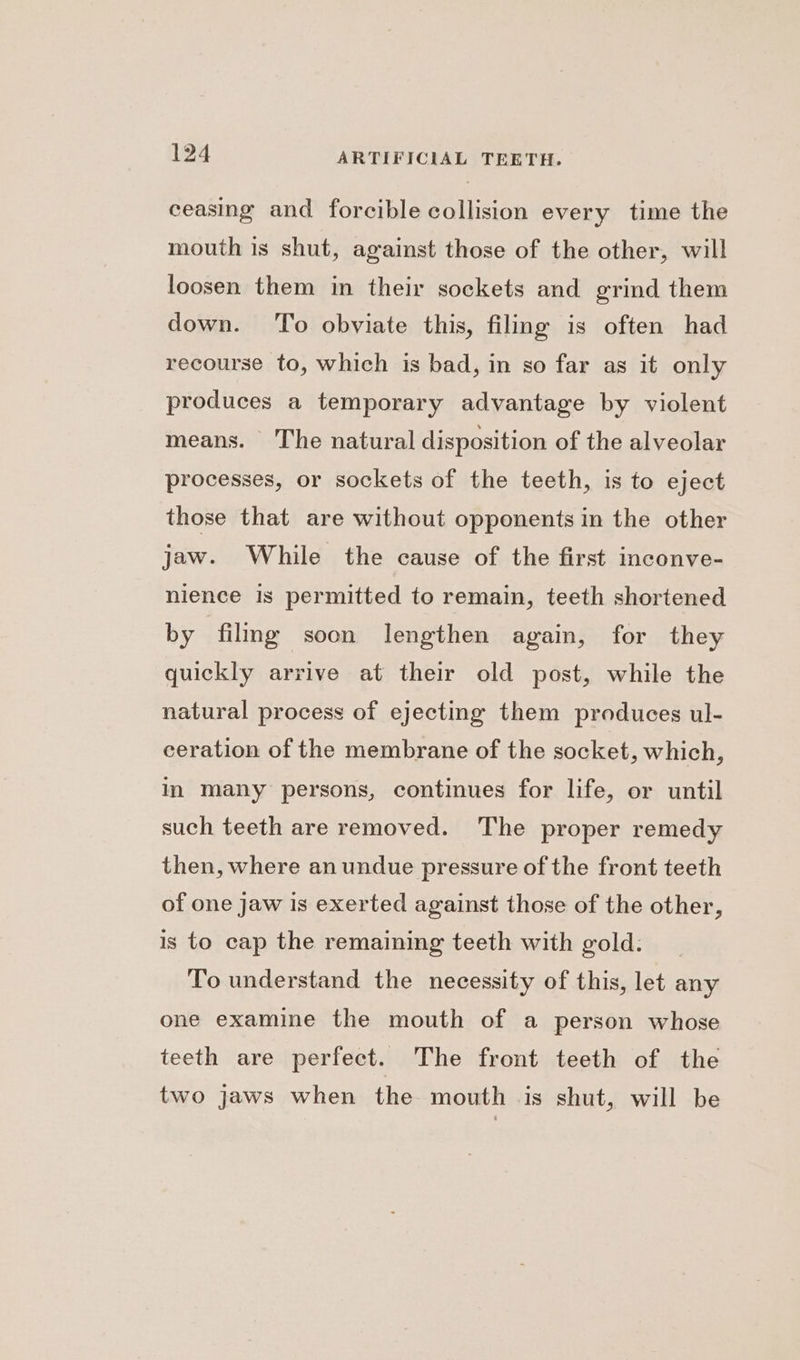 ceasing and forcible collision every time the mouth is shut, against those of the other, will loosen them in their sockets and grind them down. To obviate this, filing is often had recourse to, which is bad, in so far as it only produces a temporary advantage by violent means. The natural disposition of the alveolar processes, or sockets of the teeth, is to eject those that are without opponents in the other jaw. While the cause of the first inconve- nience is permitted to remain, teeth shortened by filing soon lengthen again, for they quickly arrive at their old post, while the natural process of ejecting them produces ul- ceration of the membrane of the socket, which, in many persons, continues for life, or until such teeth are removed. The proper remedy then, where an undue pressure of the front teeth of one jaw is exerted against those of the other, is to cap the remaining teeth with gold. To understand the necessity of this, let any one examine the mouth of a person whose teeth are perfect. The front teeth of the two jaws when the mouth is shut, will be