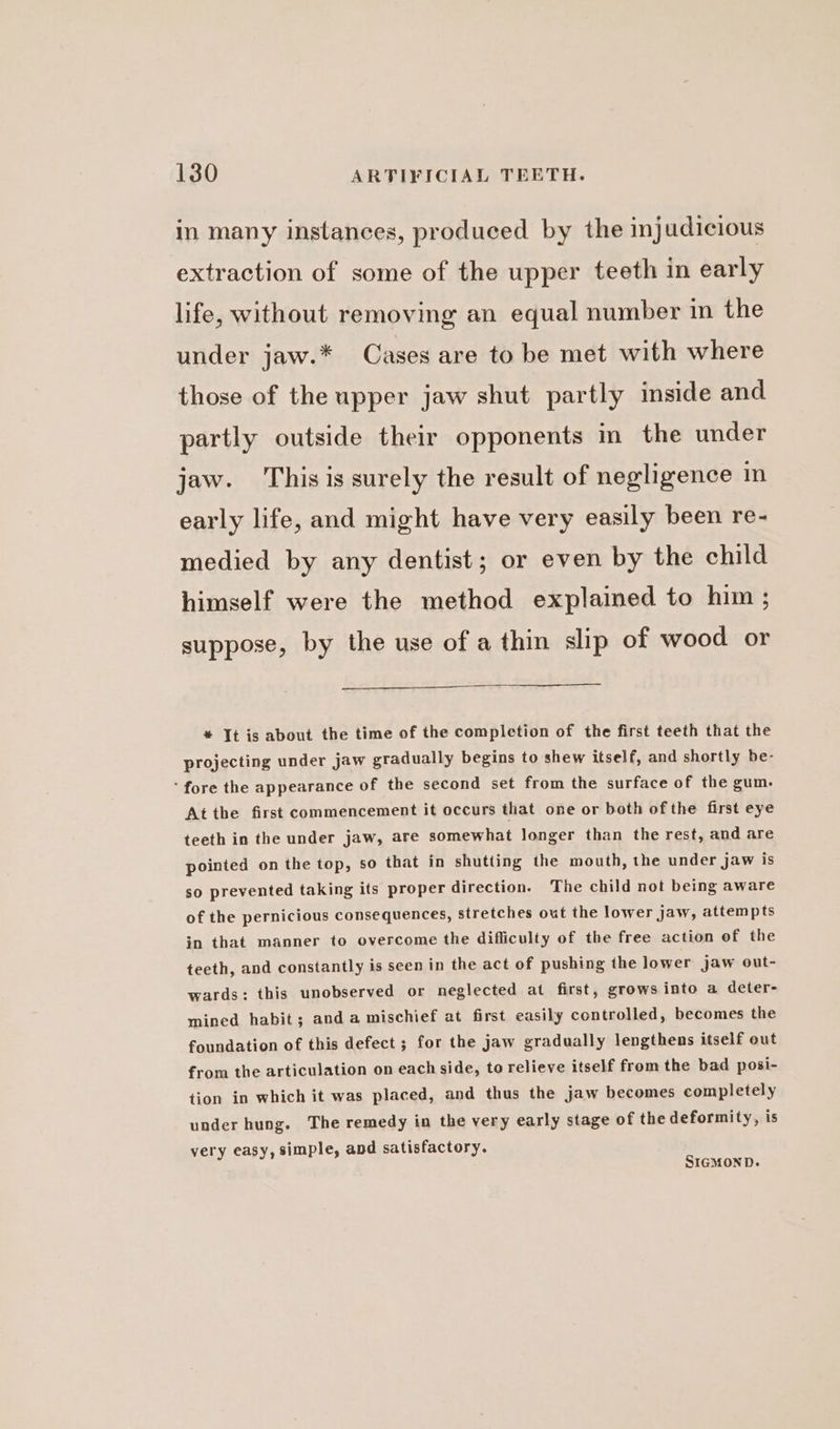 in many instances, produced by the injudicious extraction of some of the upper teeth in early life, without removing an equal number in the under jaw.* Cases are to be met with where those of the upper jaw shut partly inside and partly outside their opponents in the under jaw. This is surely the result of negligence in early life, and might have very easily been re- medied by any dentist; or even by the child himself were the method explained to him ; suppose, by the use of a thin slip of wood or * It is about the time of the completion of the first teeth that the projecting under jaw gradually begins to shew itself, and shortly he- ‘fore the appearance of the second set from the surface of the gum. At the first commencement it occurs that one or both of the first eye teeth in the under jaw, are somewhat longer than the rest, and are pointed on the top, so that in shutting the mouth, the under jaw is so prevented taking its proper direction. The child not being aware of the pernicious consequences, stretches out the lower jaw, attempts in that manner to overcome the difficulty of the free action of the teeth, and constantly is seen in the act of pushing the lower jaw out- wards: this unobserved or neglected at first, grows into a deter- mined habit; anda mischief at first easily controlled, becomes the foundation of this defect ; for the jaw gradually lengthens itself out from the articulation on each side, to relieve itself from the bad posi- tion in which it was placed, and thus the jaw becomes completely under hung. The remedy in the very early stage of the deformity, is very easy, simple, and satisfactory. SIGMOND.