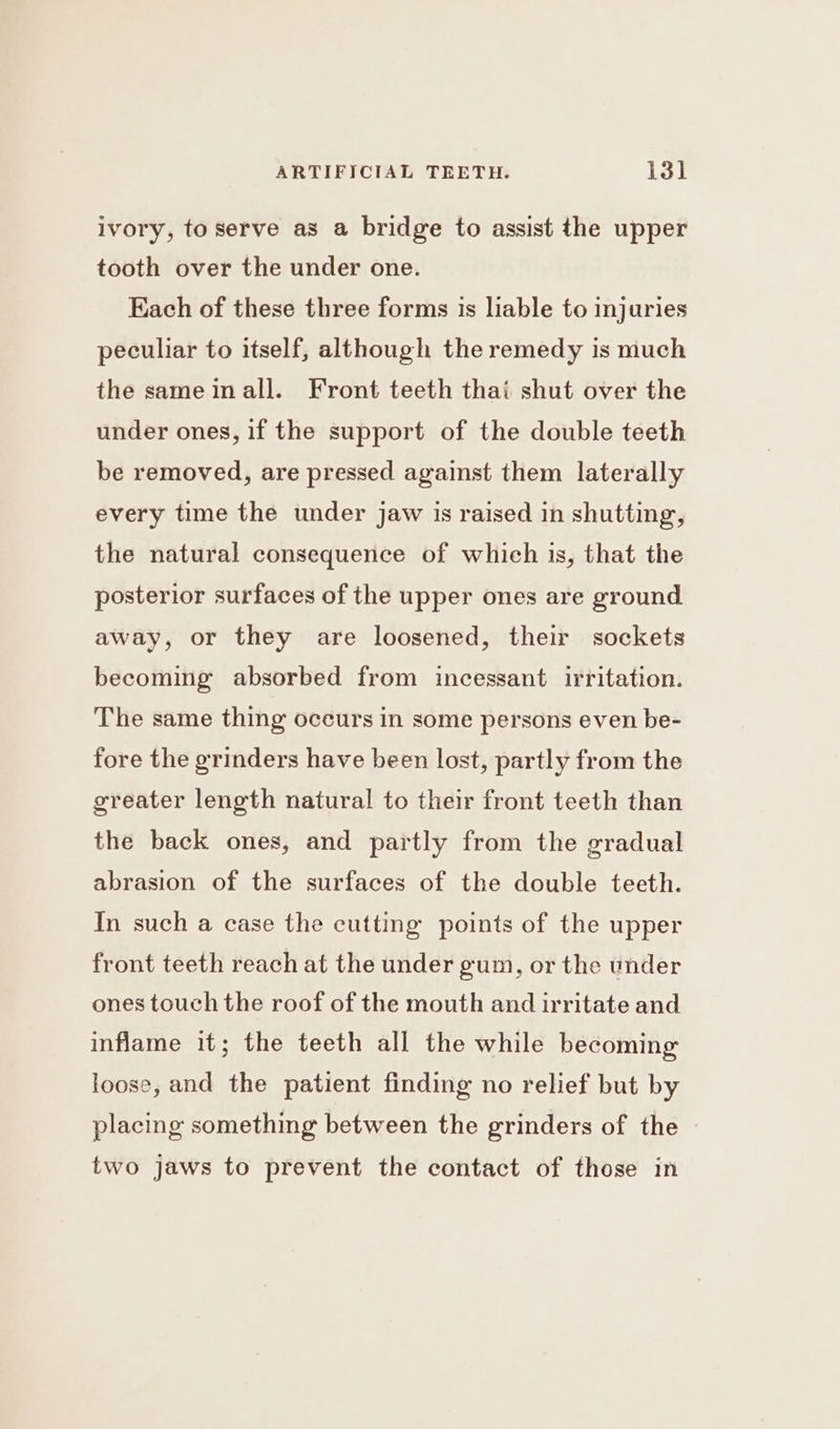 ivory, to serve as a bridge to assist the upper tooth over the under one. Kach of these three forms is liable to injuries peculiar to itself, although the remedy is much the same all. Front teeth thai shut over the under ones, if the support of the double teeth be removed, are pressed against them laterally every time the under jaw is raised in shutting, the natural consequence of which is, that the posterior surfaces of the upper ones are ground away, or they are loosened, their sockets becoming absorbed from incessant irritation. The same thing occurs in some persons even be- fore the grinders have been lost, partly from the greater length natural to their front teeth than the back ones, and partly from the gradual abrasion of the surfaces of the double teeth. In such a case the cutting points of the upper front teeth reach at the under gum, or the under ones touch the roof of the mouth and irritate and inflame it; the teeth all the while becoming loose, and the patient finding no relief but by placing something between the grinders of the | two jaws to prevent the contact of those in