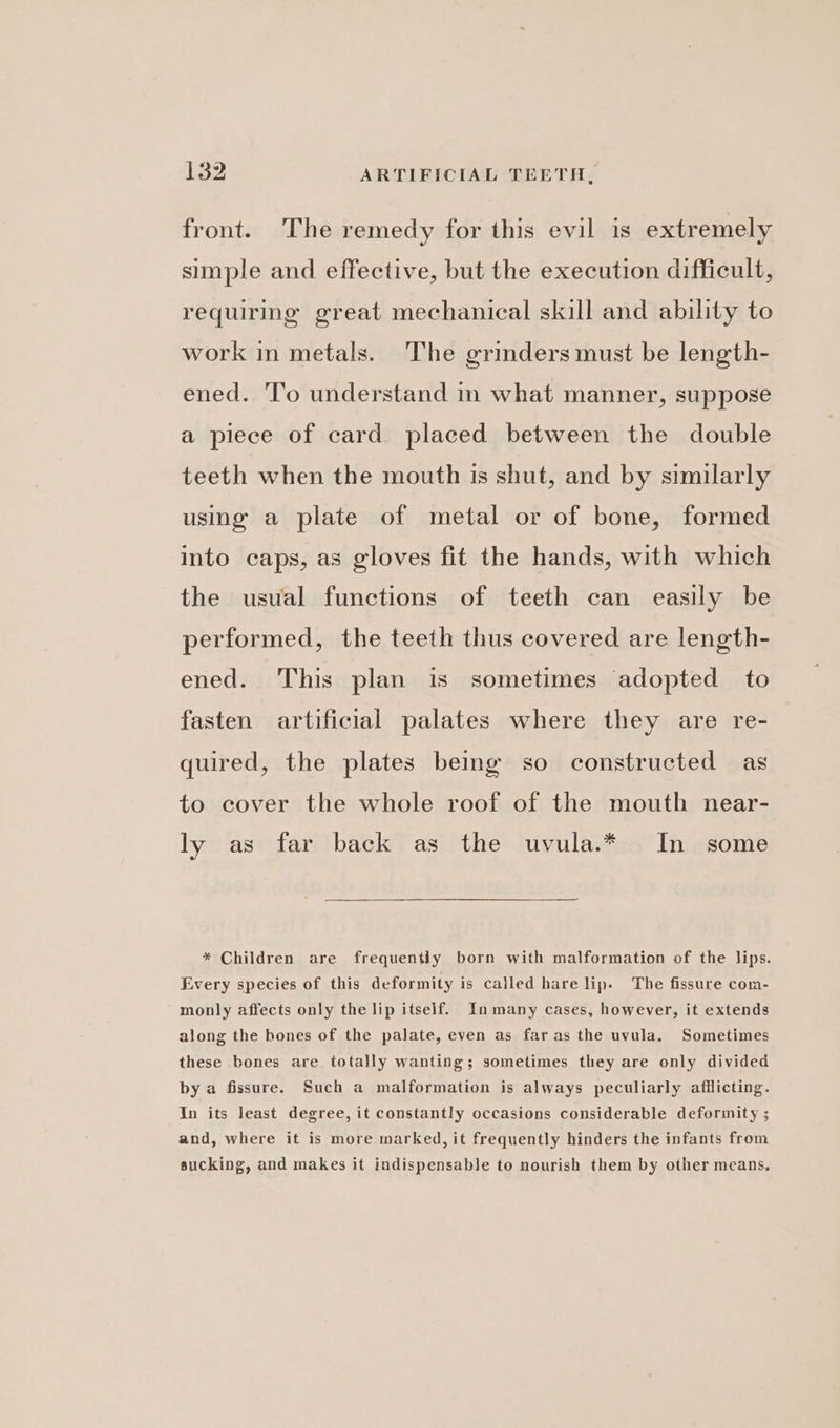 front. The remedy for this evil is extremely simple and effective, but the execution difficult, requiring great mechanical skill and ability to work in metals. The grinders must be length- ened. ‘To understand in what manner, suppose a piece of card. placed between the double teeth when the mouth is shut, and by similarly using a plate of metal or of bone, formed into caps, as gloves fit the hands, with which the usual functions of teeth can easily be performed, the teeth thus covered are length- ened. This plan is sometimes adopted to fasten artificial palates where they are re- quired, the plates being so constructed as to cover the whole roof of the mouth near- ly as far back as the uvula.* In some * Children are frequently born with malformation of the lips. Every species of this deformity is called hare lip. The fissure com- monly affects only the lip itself. In many cases, however, it extends along the bones of the palate, even as far as the uvula. Sometimes these bones are totally wanting; sometimes they are only divided by a fissure. Such a malformation is always peculiarly afflicting. In its least degree, it constantly occasions considerable deformity ; and, where it is more marked, it frequently hinders the infants from sucking, and makes it indispensable to nourish them by other means,