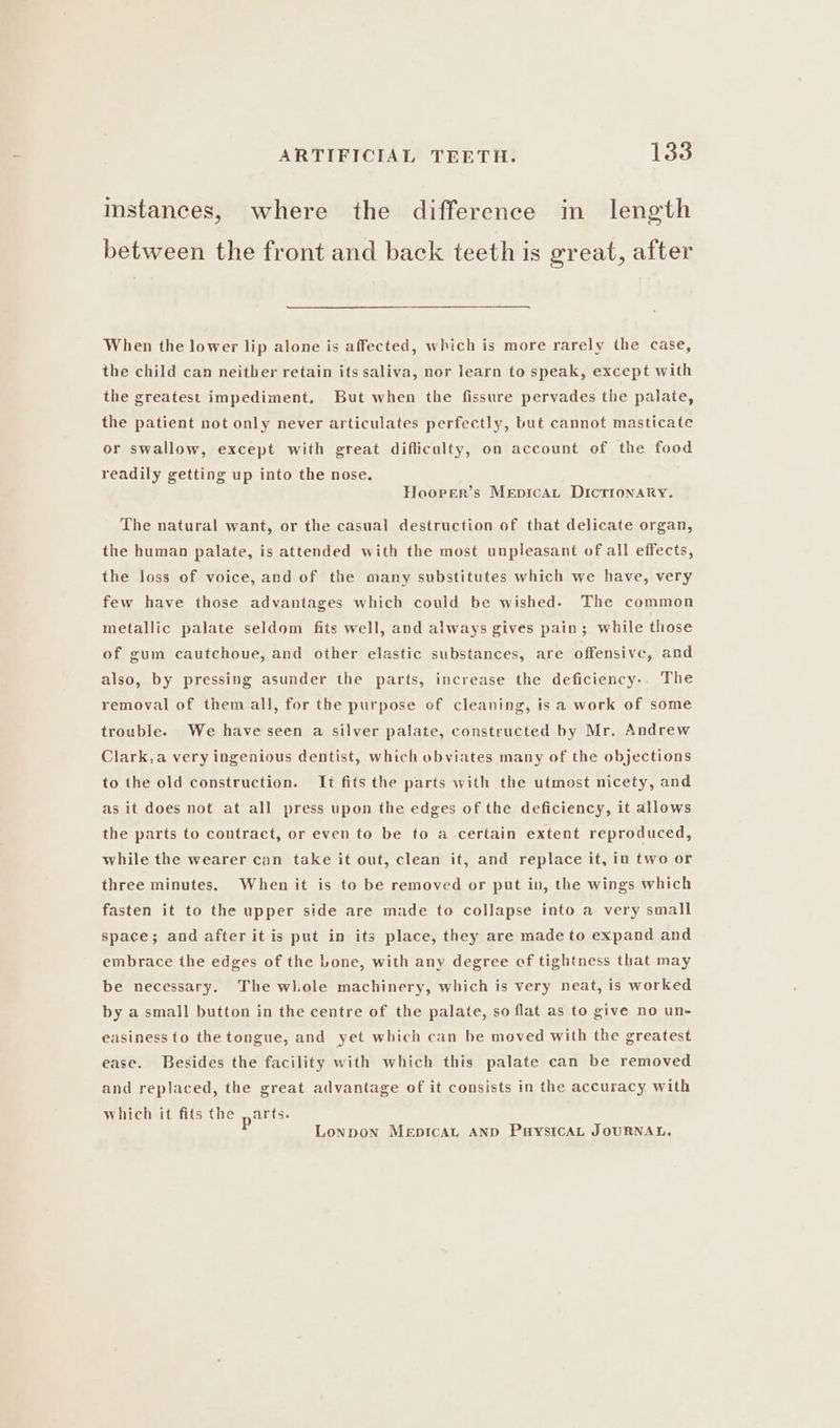 instances, where the difference in length between the front and back teeth is great, after When the lower lip alone is affected, which is more rarely the case, the child can neither retain its saliva, nor learn to speak, except with the greatest impediment, But when the fissure pervades the palate, the patient not only never articulates perfectly, but cannot masticate or swallow, except with great difficulty, on account of the food readily getting up into the nose, Hoorer’s Mepicat DIctronaRy. The natural want, or the casual destruction of that delicate organ, the human palate, is attended with the most unpleasant of all effects, the loss of voice, and of the many substitutes which we have, very few have those advantages which could be wished. The common metallic palate seldom fits well, and always gives pain; while those of gum cautchoue, and other elastic substances, are offensive, and also, by pressing asunder the parts, increase the deficiency-. The removal of them all, for the purpose of cleaning, isa work of some trouble. We have seen a silver palate, constructed by Mr. Andrew Clark,a very ingenious dentist, which obviates many of the objections to the old construction. It fits the parts with the utmost nicety, and as it does not at all press upon the edges of the deficiency, it allows the parts to contract, or even to be to a certain extent reproduced, while the wearer can take it out, clean it, and replace it, in two or three minutes. When it is to be removed or put in, the wings which fasten it to the upper side are made to collapse into a very small space; and after it is put in its place, they are made to expand and embrace the edges of the Lone, with any degree ef tightness that may be necessary. The whole machinery, which is very neat, is worked by a small button in the centre of the palate, so flat as to give no un- easiness to the tongue, and yet which can be moved with the greatest ease. Besides the facility with which this palate can be removed and replaced, the great advantage of it consists in the accuracy with which it fits the ,arts. P Lonpon MeEpICAL AND PaysIcAL JOURNAL,