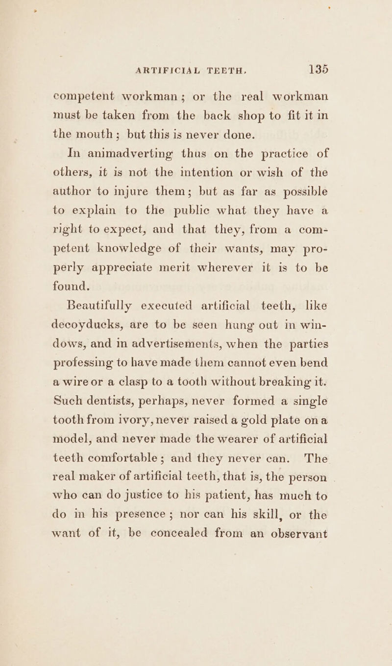 competent workman; or the real workman must be taken from the back shop to fit it in the mouth; but this is never done. In animadverting thus on the practice of others, it is not the intention or wish of the author to injure them; but as far as possible to explain to the public what they have a right to expect, and that they, from a com- petent knowledge of their wants, may pro- perly appreciate merit wherever it is to be found. Beautifully executed artificial teeth, lke decoyducks, are to be seen hung out in win- dows, and in advertisements, when the parties professing to have made them cannot even bend a wire or a clasp to a tooth without breaking it. Such dentists, perhaps, never formed a single tooth from ivory, never raised a gold plate ona model, and never made the wearer of artificial teeth comfortable; and they never can. The real maker of artificial teeth, that is, the person | who can do justice to his patient, has much to do in his presence; nor can his skill, or the want of it, be concealed from an observant