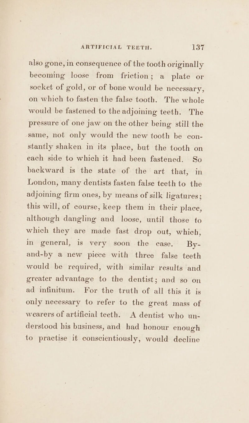 also gone, in consequence of the tooth originally becoming loose from friction; a plate or socket of gold, or of bone would be necessary, on which to fasten the false tooth. The whole would be fastened to the adjoining teeth. The pressure of one jaw on the other being: still the same, not only would the new tooth be con- stantly shaken in its place, but the tooth on each side to which it had been fastened. So backward is the state of the art that, in London, many dentists fasten false teeth to the adjoining firm ones, by means of silk ligatures; this will, of course, keep them in their place, although dangling and loose, until those to which they are made fast drop out, which, in general, is very soon the case. By- and-by a new piece with three false teeth would be required, with similar results and greater advantage to the dentist; and so on ad infinitum. For the truth of all this it is only necessary to refer to the great mass of wearers of artificial teeth. A dentist who un- derstood his business, and had honour enough to practise it conscientiously, would decline