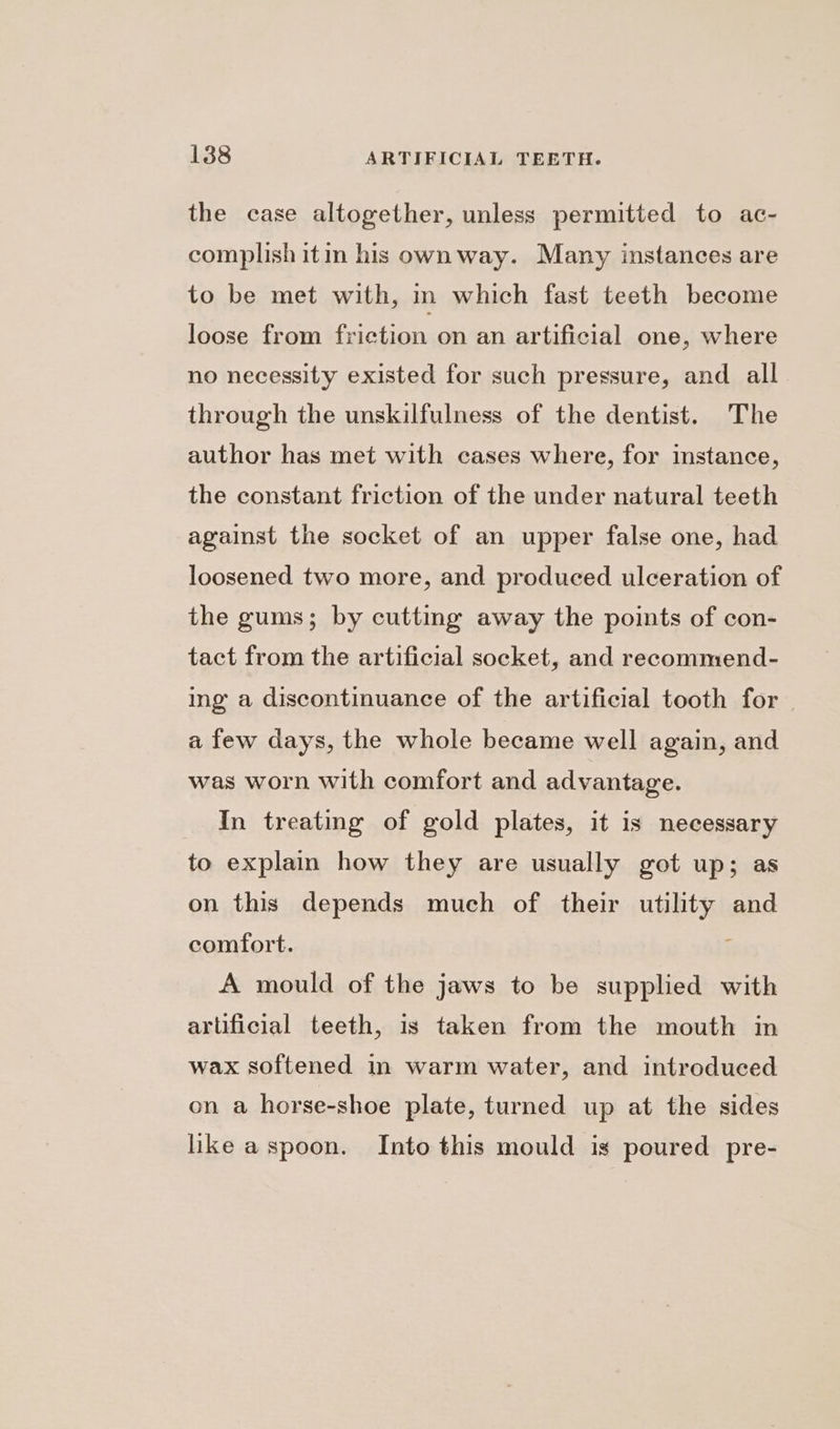 the case altogether, unless permitted to ac- complish itin his own way. Many instances are to be met with, in which fast teeth become loose from friction on an artificial one, where no necessity existed for such pressure, and all through the unskilfulness of the dentist. The author has met with cases where, for instance, the constant friction of the under natural teeth against the socket of an upper false one, had loosened two more, and produced ulceration of the gums; by cutting away the points of con- tact from the artificial socket, and reeommend- ing a discontinuance of the artificial tooth for — a few days, the whole became well again, and was worn with comfort and advantage. In treating of gold plates, it is necessary to explain how they are usually got up; as on this depends much of their utility and comfort. ; A mould of the jaws to be supplied with artificial teeth, is taken from the mouth in wax softened in warm water, and introduced on a horse-shoe plate, turned up at the sides like aspoon. Into this mould is poured pre-