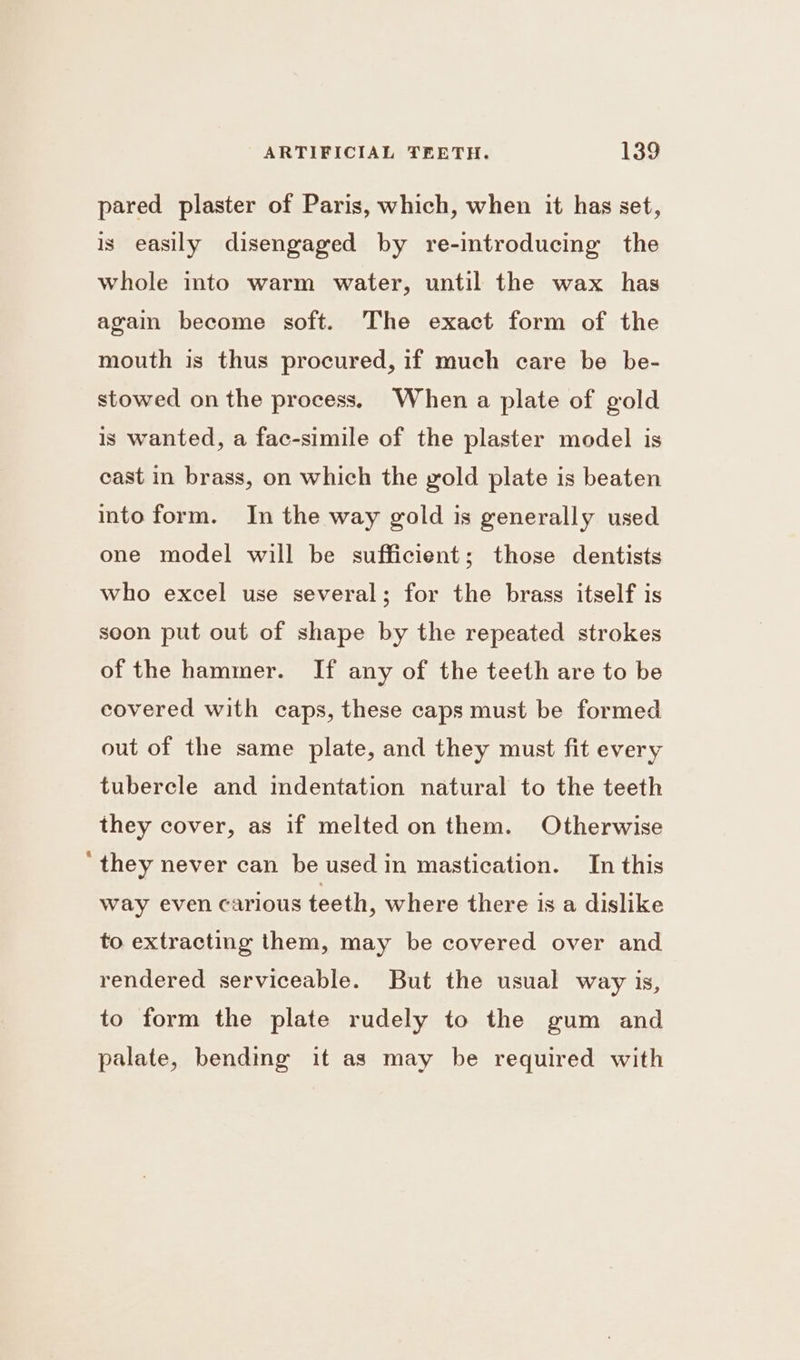 pared plaster of Paris, which, when it has set, is easily disengaged by re-introducing the whole into warm water, until the wax has again become soft. The exact form of the mouth is thus procured, if much care be be- stowed on the process. When a plate of gold is wanted, a fac-simile of the plaster model is cast in brass, on which the gold plate is beaten into form. In the way gold is generally used one model will be sufficient; those dentists who excel use several; for the brass itself is soon put out of shape by the repeated strokes of the hammer. If any of the teeth are to be covered with caps, these caps must be formed out of the same plate, and they must fit every tubercle and indentation natural to the teeth they cover, as if melted on them. Otherwise ‘they never can be used in mastication. In this way even carious teeth, where there is a dislike to extracting them, may be covered over and rendered serviceable. But the usual way is, to form the plate rudely to the gum and palate, bending it as may be required with