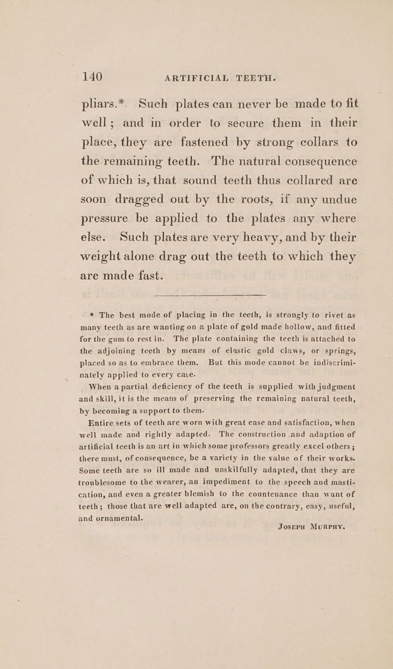 pliars.* Such plates can never be made to fit well; and in order to secure them in their place, they are fastened by strong collars to the remaining teeth. The natural consequence of which is, that sound teeth thus collared are soon dragged out by the roots, if any undue pressure be applied to the plates any where else. Such plates are very heavy, and by their weight alone drag out the teeth to which they are made fast. * The best mode of placing in the teeth, is strongly to rivet as many teeth as are wanting on a plate of gold made hollow, and fitted for the gumto restin. The plate containing the teeth is attached to the adjoining teeth by means of elastic gold claws, or springs, placed so as to embrace them. But this mode cannot be indiscrimi- nately applied to every cace. When apartial deficiency of the teeth is supplied with judgment and skill, it is the means of preserving the remaining natural teeth, by becoming a support to them. Entire sets of teeth are worn with great ease and satisfaction, when well made and rightly adapted. The construction and adaption of artificial teeth is an art in which some professors greatly excel others ; there must, of consequence, be a variety in the value of their works. Some teeth are so ill made and unskilfully adapted, that they are troublesome to the wearer, an impediment to the speech aud masti- cation, and even a greater blemish to the countenance than want of teeth; those that are well adapted are, on the contrary, easy, useful, and ornamental. JOSEPH MURPHY.