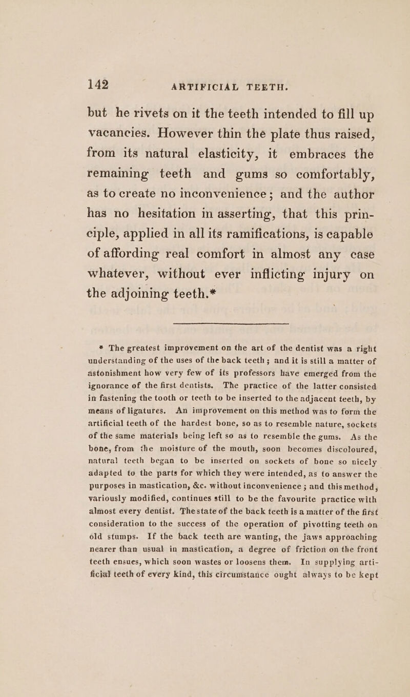 but he rivets on it the teeth intended to fill up vacancies. However thin the plate thus raised, from its natural elasticity, it embraces the remaining teeth and gums so comfortably, as to create no inconvenience; and the author has no hesitation in asserting, that this prin- ciple, applied in all its ramifications, is capable of affording real comfort in almost any case whatever, without ever inflicting injury on the adjoining teeth.* * The greatest improvement on the art of the dentist was a right understanding of the uses of the back teeth; and it is still a matter of astonishment how very few of its professors have emerged from the ignorance of the first dentists. The practice of the latter consisted in fastening the tooth or teeth to be inserted to the adjacent teeth, by means of ligatures. An improvement on this method was to form the artificial teeth of the hardest bone, so as to resemble nature, sockets of the same materials being left so as to resemble the gums. As the bone, from the moisture of the mouth, soon becomes discoloured, natural teeth began to be inserted on sockets of bone so nicely adapted to the parts for which they were intended, as to answer the purposes in mastication, &amp;c. without inconvenience ; and this method, variously modified, continues still to be the favourite practice with almost every dentist. Thestate of the back teeth is a matter of the first consideration to the success of the operation of pivotting teeth on old stumps. If the back teeth are wanting, the jaws approaching nearer than usual in mastication, a degree of friction on the front teeth ensues, which soon wastes or loosens them. In supplying arti- ficial teeth of every kind, this circumstance ought always to be kept