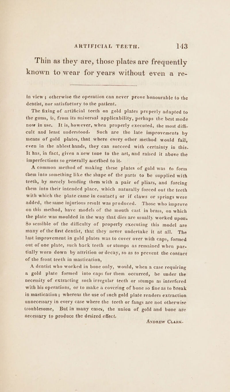 Thin as they are, those plates are frequently known to wear for years without even a re- in view; otherwise the operation can never prove honourable to the dentist, nor satisfactory to the patient. The fixing of artificial teeth on gold plates properly adapted to the gums, is, from its nniversal applicability, perhaps the best mode now inuse. It is, however, when properly executed, the most diffi- cult and least understood. Such are the late improvements by means of gold plates, that where every other method would fail, even in the ablest hands, they can succeed with certainty in this. It has, in fact, given a new tone to the art, and raised it above the imperfections so generally ascribed to it. A common method of making these plates of gold was to form them into something like the shape of the parts to be supplied with teeth, by merely bending them with a pair of pliars, and forcing them into their intended place, which naturally forced out the teeth with which the plate came in contact; or if claws or springs were added, thesame injurious result was produced. Those who improve on this method, have models of the mouth cast in brass, on which the plate was moulded in the way that dies are usually worked upone So sensible of the difficulty of property executing this model are many of the first dentist, that they never undertake it at all. The last improvement in gold plates was to cover over with caps, formed out of one plate, such back teeth or stumps as remained when par- tially worn down by attrition or decay, so as to prevent the contact of the front teeth in mastication, A dentist who worked in bone only, would, when a case requiring a gold plate formed into caps for them occurred, be under the necessity of extracting such irregular teeth or stumps as interfered with his operations, or to make a covering of bone so fine as to break in mastication; whereas the use of such gold plate renders extraction unnecessary in every case where the teeth or fangs are not otherwise troublesome, Butin many cases, the union of gold and bone are necessary to produce the desired effect. ANDREW CLARK.