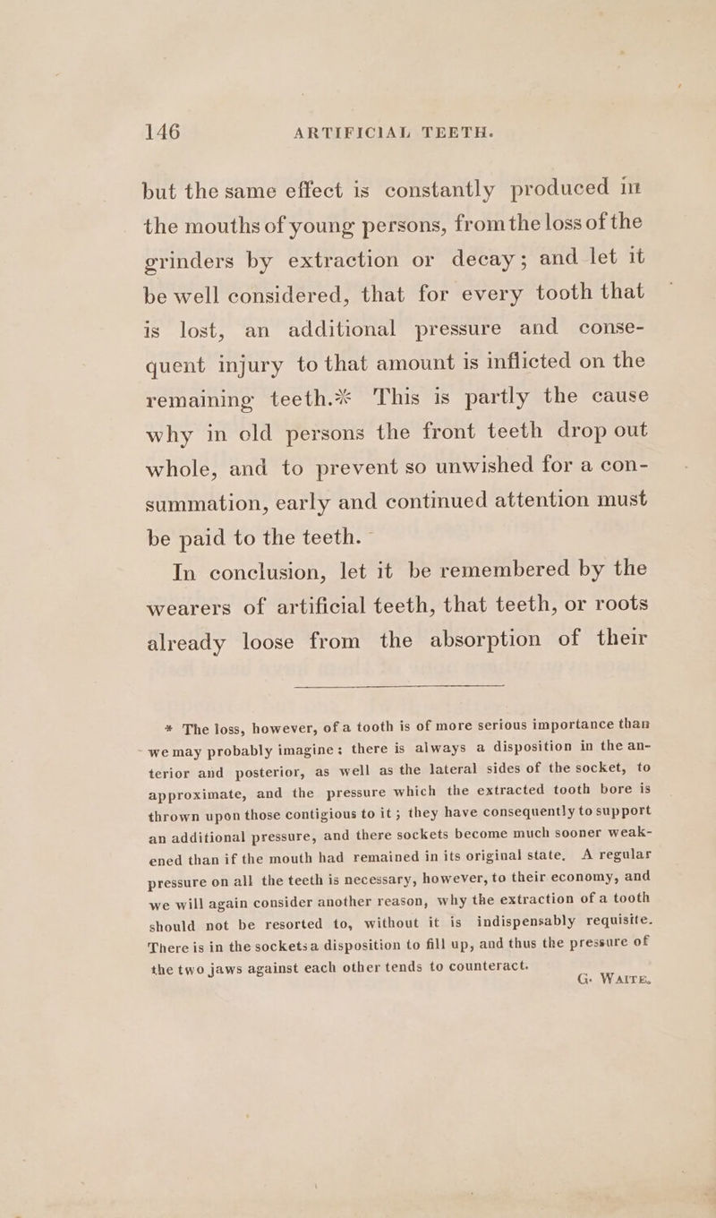 but the same effect is constantly produced in the mouths of young persons, from the loss of the grinders by extraction or decay; and let it be well considered, that for every tooth that is lost, an additional pressure and conse- quent injury to that amount is inflicted on the remaining teeth. This is partly the cause why in old persons the front teeth drop out whole, and to prevent so unwished for a con- summation, early and continued attention must be paid to the teeth. In conclusion, let it be remembered by the wearers of artificial teeth, that teeth, or roots already loose from the absorption of their * The loss, however, ofa tooth is of more serious importance than we may probably imagine; there is always a disposition in the an- terior and posterior, as well as the lateral sides of the socket, to approximate, and the pressure which the extracted tooth bore is thrown upon those contigious to it ; they have consequently to support an additional pressure, and there sockets become much sooner weak- ened than if the mouth had remained in its original state, A regular pressure on all the teeth is necessary, however, to their economy, and we will again consider another reason, why the extraction of a tooth should not be resorted to, without it is indispensably requisite. There is in the socketsa disposition to fill up, and thus the pressure of the two jaws against each other tends to counteract. G: WAITE.