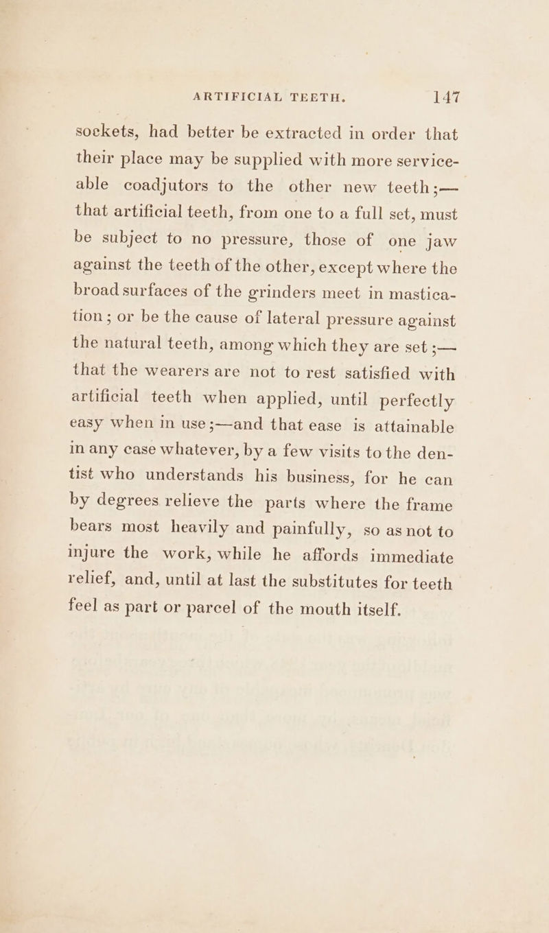 sockets, had better be extracted in order that their place may be supplied with more service- able coadjutors to the other new teeth — that artificial teeth, from one to a full set, must be subject to no pressure, those of one jaw against the teeth of the other, except where the broad surfaces of the grinders meet in mastica- tion ; or be the cause of lateral pressure against the natural teeth, among which they are set ;— that the wearers are not to rest satisfied with artificial teeth when applied, until perfectly easy when in use ;—and that ease is attainable in any case whatever, by a few visits to the den- tist who understands his business, for he can by degrees relieve the parts where the frame bears most heavily and painfully, so as not to injure the work, while he affords immediate relief, and, until at last the substitutes for teeth feel as part or parcel of the mouth itself.