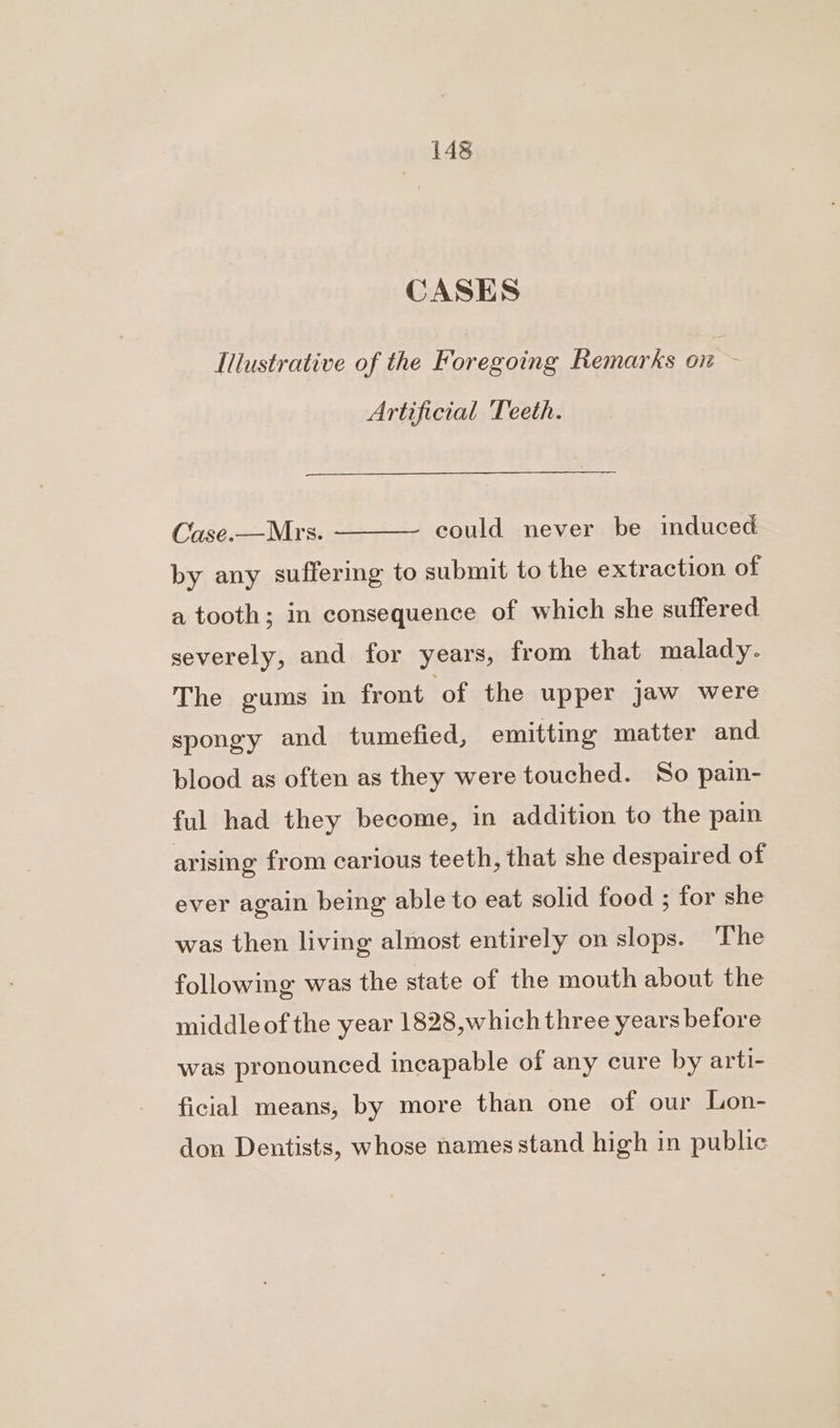 CASES Illustrative of the Foregoing Remarks on ~ Artificial Teeth. could never be induced Case.—Mrs. by any suffering to submit to the extraction of a tooth; in consequence of which she suffered severely, and for years, from that malady. The gums in front ‘of the upper jaw were spongy and tumefied, emitting matter and blood as often as they were touched. So pain- ful had they become, in addition to the pain arising from carious teeth, that she despaired of ever again being able to eat solid food ; for she was then living almost entirely on slops. The following was the state of the mouth about the middleof the year 1828,which three years before was pronounced incapable of any cure by arti- ficial means, by more than one of our Lon- don Dentists, whose names stand high in public