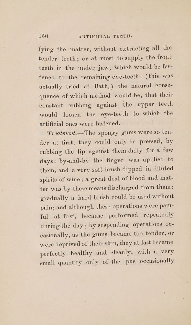fying the matter, without extracting all the tender teeth; or at most to supply the front teeth in the under jaw, which would be fas- tened to the remaining eye-teeth: (this was actually tried at Bath,) the natural conse- quence of which method would be, that their constant rubbing against the upper teeth would loosen the eye-teeth to which the artificial ones were fastened. Treatment.—The spongy gums were so ten- der at first, they could only be pressed, by rubbing the lip against them daily for a few days: by-and-by the finger was applied to them, and a very soft brush dipped in diluted spirits of wine ; a great deal of blood and mat- ter was by these means discharged from them: gradually a hard brush could be used without pain; and although these operations were pain- ful at first, because performed repeatedly during the day ; by suspending operations oc- casionally, as the gums became too tender, or were deprived of their skin, they at last became perfectly healthy and cleanly, with a very small quantity only of the pus occasionally