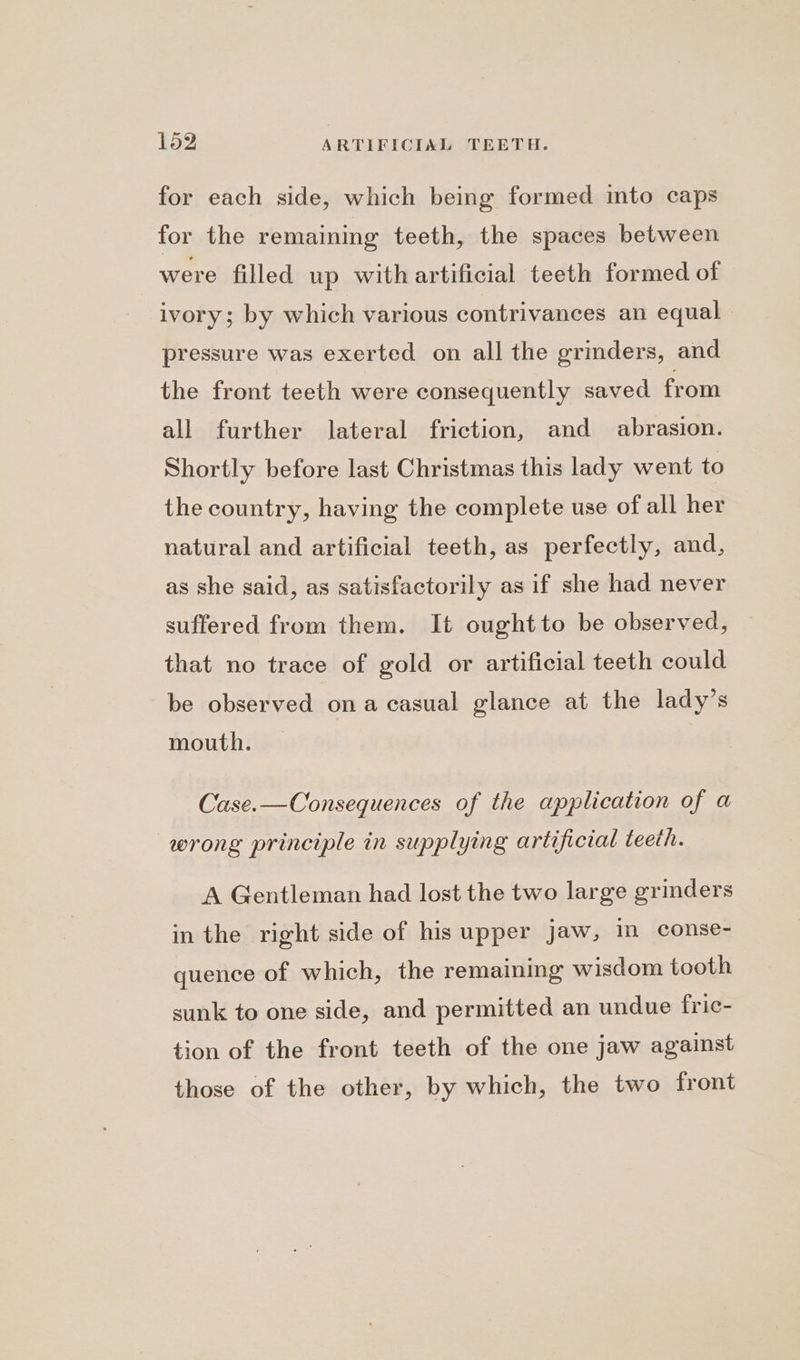 for each side, which being formed into caps for the remaining teeth, the spaces between were filled up with artificial teeth formed of ivory; by which various contrivances an equal pressure was exerted on all the grinders, and the front teeth were consequently saved from all further lateral friction, and abrasion. Shortly before last Christmas this lady went to the country, having the complete use of all her natural and artificial teeth, as perfectly, and, as she said, as satisfactorily as if she had never suffered from them. It oughtto be observed, that no trace of gold or artificial teeth could be observed ona casual glance at the lady’s mouth. Case.—Consequences of the application of a wrong principle in supplying artificial teeth. A Gentleman had lost the two large grinders in the right side of his upper jaw, in conse- quence of which, the remaining wisdom tooth sunk to one side, and permitted an undue fric- tion of the front teeth of the one jaw against those of the other, by which, the two front