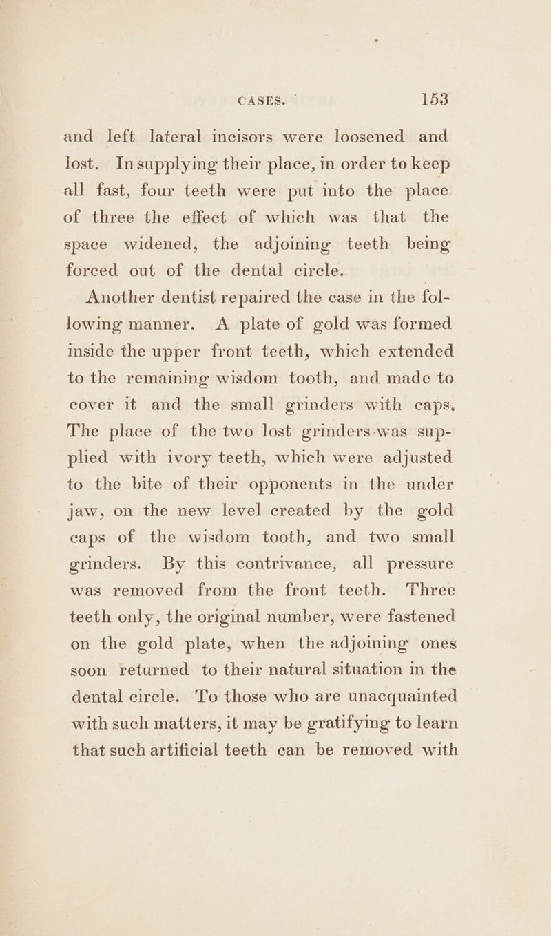 CASES. | 1538 and left lateral incisors were loosened and lost. Insupplying their place, in order to keep all fast, four teeth were put mto the place of three the effect of which was that the space widened, the adjoining teeth being forced out of the dental circle. | Another dentist repaired the case in the fol- lowing manner. A plate of gold was formed inside the upper front teeth, which extended to the remaining wisdom tooth, and made to cover it and the small grinders with caps, The place of the two lost grinders-was sup- pled with ivory teeth, which were adjusted to the bite of their opponents in the under jaw, on the new level created by the gold caps of the wisdom tooth, and two small grinders. By this contrivance, all pressure — was removed from the front teeth. Three teeth only, the original number, were fastened on the gold plate, when the adjoming ones soon returned to their natural situation in the dental circle. To those who are unacquainted with such matters, it may be gratifying to learn that such artificial teeth can be removed with