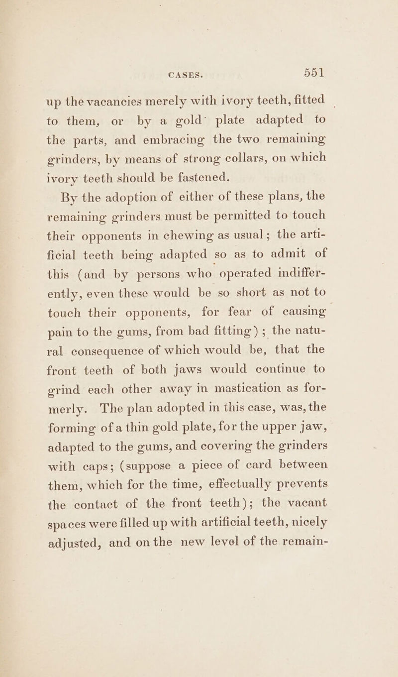 CASES. 551 up the vacancies merely with ivory teeth, fitted _ to them, or by a gold’ plate adapted to the parts, and embracing the two remaining grinders, by means of strong collars, on which ivory teeth should be fastened. By the adoption of either of these plans, the remaining grinders must be permitted to touch their opponents in chewing as usual ; the arti- ficial teeth being adapted so as to admit of this (and by persons who operated indiffer- ently, even these would be so short as not to touch their opponents, for fear of causing pain to the gums, from bad fitting) ; the natu- ral consequence of which would be, that the front teeth of both jaws would continue to grind each other away in mastication as for- merly. The plan adopted in this case, was, the forming ofa thin gold plate, for the upper jaw, adapted to the gums, and covering the grinders with caps; (suppose a piece of card between them, which for the time, effectually prevents the contact of the front teeth); the vacant spaces were filled up with artificial teeth, nicely adjusted, and onthe new level of the remain-