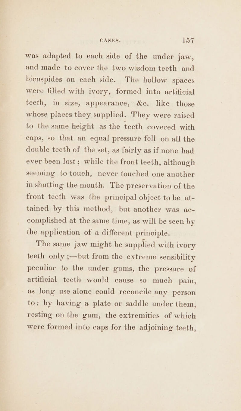 was adapted to each side of the under jaw, and made to cover the two wisdom teeth and bicuspides on each side. The hollow spaces were filled with ivory, formed into artificial teeth, in size, appearance, &amp;c. like those whose places they supplied. They were raised to the same height as the teeth covered with caps, so that an equal pressure fell on all the double teeth of the set, as fairly as if none had ever been lost ; while the front teeth, although seeming to touch, never touched one another in shutting the mouth. The preservation of the front teeth was the principal object to be at- tamed by this method, but another was ac- complished at the same time, as will be seen by the application of a different principle. The same jaw might be supplied with ivory teeth only ;—but from the extreme sensibility peculiar to the under gums, the pressure of artificial teeth would cause so much pain, as long use alone could reconcile any person to; by having a plate or saddle under them, resting on the gum, the extremities of which were formed into caps for the adjoining teeth,