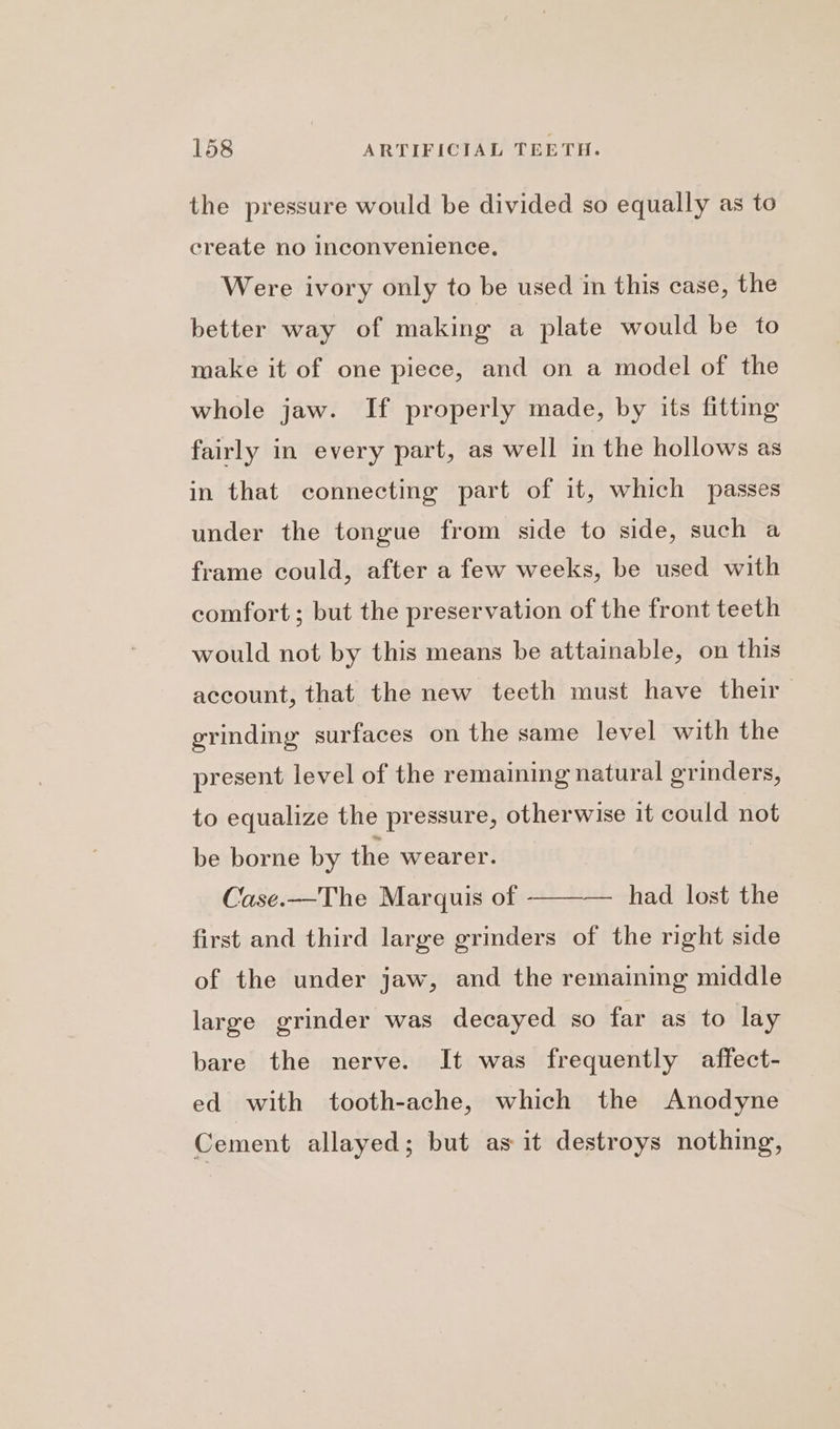 the pressure would be divided so equally as to create no inconvenience. Were ivory only to be used in this case, the better way of making a plate would be to make it of one piece, and on a model of the whole jaw. If properly made, by its fitting fairly in every part, as well in the hollows as in that connecting part of it, which passes under the tongue from side to side, such a frame could, after a few weeks, be used with comfort ; but the preservation of the front teeth would not by this means be attainable, on this account, that the new teeth must have their grinding surfaces on the same level with the present level of the remaining natural grinders, to equalize the pressure, otherwise 1t could not be borne by the wearer. Case.—The Marquis of had lost the first and third large grinders of the right side of the under jaw, and the remaining middle large grinder was decayed so far as to lay bare the nerve. It was frequently affect- ed with tooth-ache, which the Anodyne Cement allayed; but as it destroys nothing,