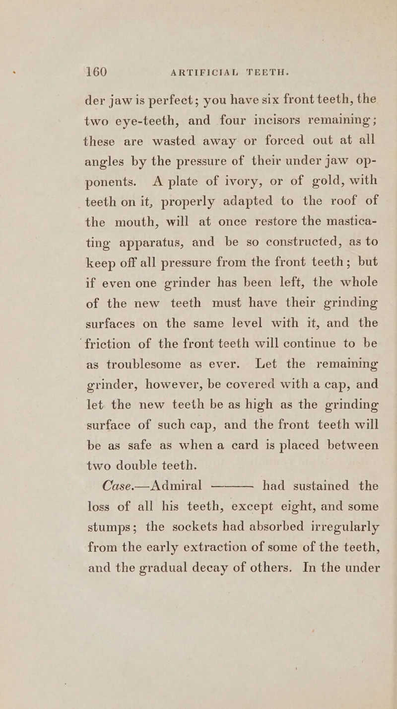 der jaw is perfect; you have six front teeth, the two eye-teeth, and four incisors remaining ; these are wasted away or forced out at all angles by the pressure of their under jaw op- ponents. <A plate of ivory, or of gold, with teeth on it, properly adapted to the roof of the mouth, will at once restore the mastica- ting apparatus, and be so constructed, as to keep off all pressure from the front teeth; but if even one grinder has been left, the whole of the new teeth must have their grinding surfaces on the same level with it, and the friction of the front teeth will continue to be as troublesome as ever. Let the remaining grinder, however, be covered with a cap, and let. the new teeth be as high as the grinding surface of such cap, and the front teeth will be as safe as when a card is placed between two double teeth. Case.—Admiral — had sustained the loss of all his teeth, except eight, and some stumps; the sockets had absorbed irregularly from the early extraction of some of the teeth, and the gradual decay of others. In the under