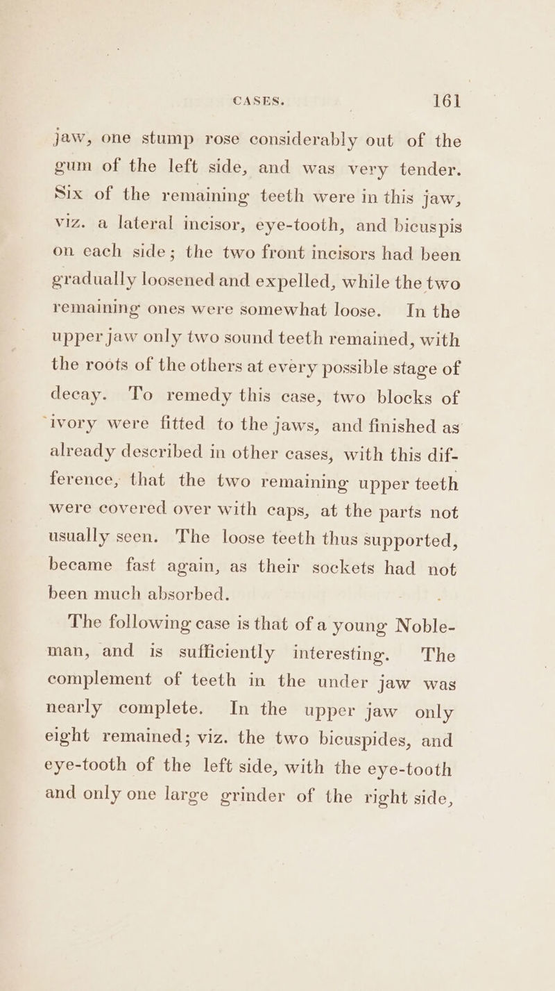 jaw, one stump rose considerably out of the gum of the left side, and was very tender. Six of the remaining teeth were in this jaw, viz. a lateral incisor, eye-tooth, and bicus pis on each side; the two front incisors had been gradually loosened and expelled, while the two remaining ones were somewhat loose. In the upper jaw only two sound teeth remained, with the roots of the others at every possible stage of decay. To remedy this case, two blocks of ‘ivory were fitted to the jaws, and finished as already described in other cases, with this dif- ference, that the two remaining upper teeth were covered over with caps, at the parts not usually seen. The loose teeth thus supported, became fast again, as their sockets had not been much absorbed. The following case is that of a young Noble- man, and is sufficiently interesting. The complement of teeth in the under jaw was nearly complete. In the upper jaw only eight remained; viz. the two bicuspides, and eye-tooth of the left side, with the eye-tooth and only one large grinder of the right side,