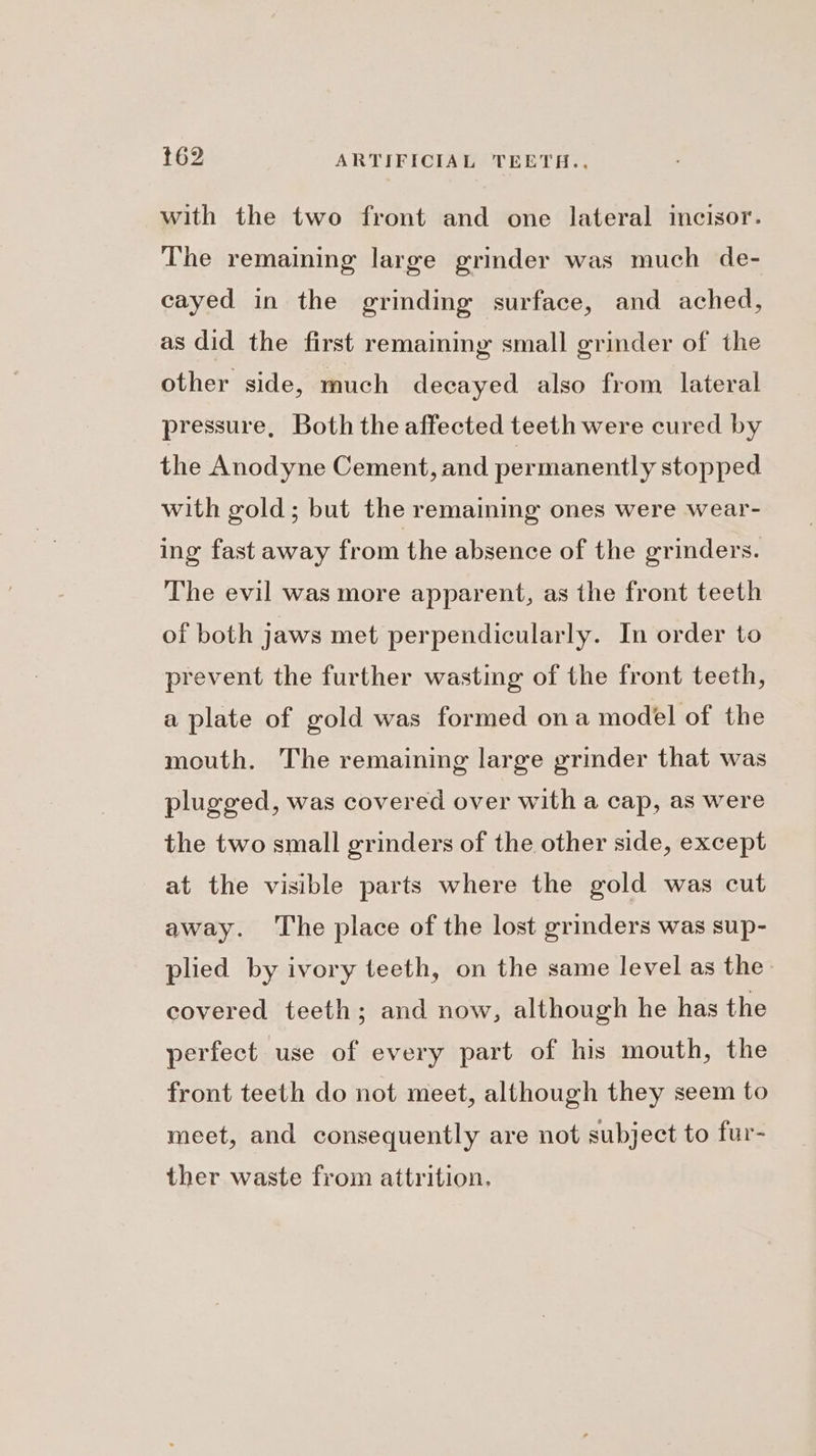 with the two front and one lateral incisor. The remaining large grinder was much de- cayed in the grinding surface, and ached, as did the first remaining small grinder of the other side, much decayed also from lateral pressure, Both the affected teeth were cured by the Anodyne Cement, and permanently stopped with gold; but the remaining ones were wear- ing fast away from the absence of the grinders. The evil was more apparent, as the front teeth of both jaws met perpendicularly. In order to prevent the further wasting of the front teeth, a plate of gold was formed ona model of the mouth. The remaining large grinder that was plugged, was covered over with a cap, as were the two small grinders of the other side, except at the visible parts where the gold was cut away. The place of the lost grinders was sup- plied by ivory teeth, on the same level as the: covered teeth; and now, although he has the perfect use of every part of his mouth, the front teeth do not meet, although they seem to meet, and consequently are not subject to fur- ther waste from attrition.