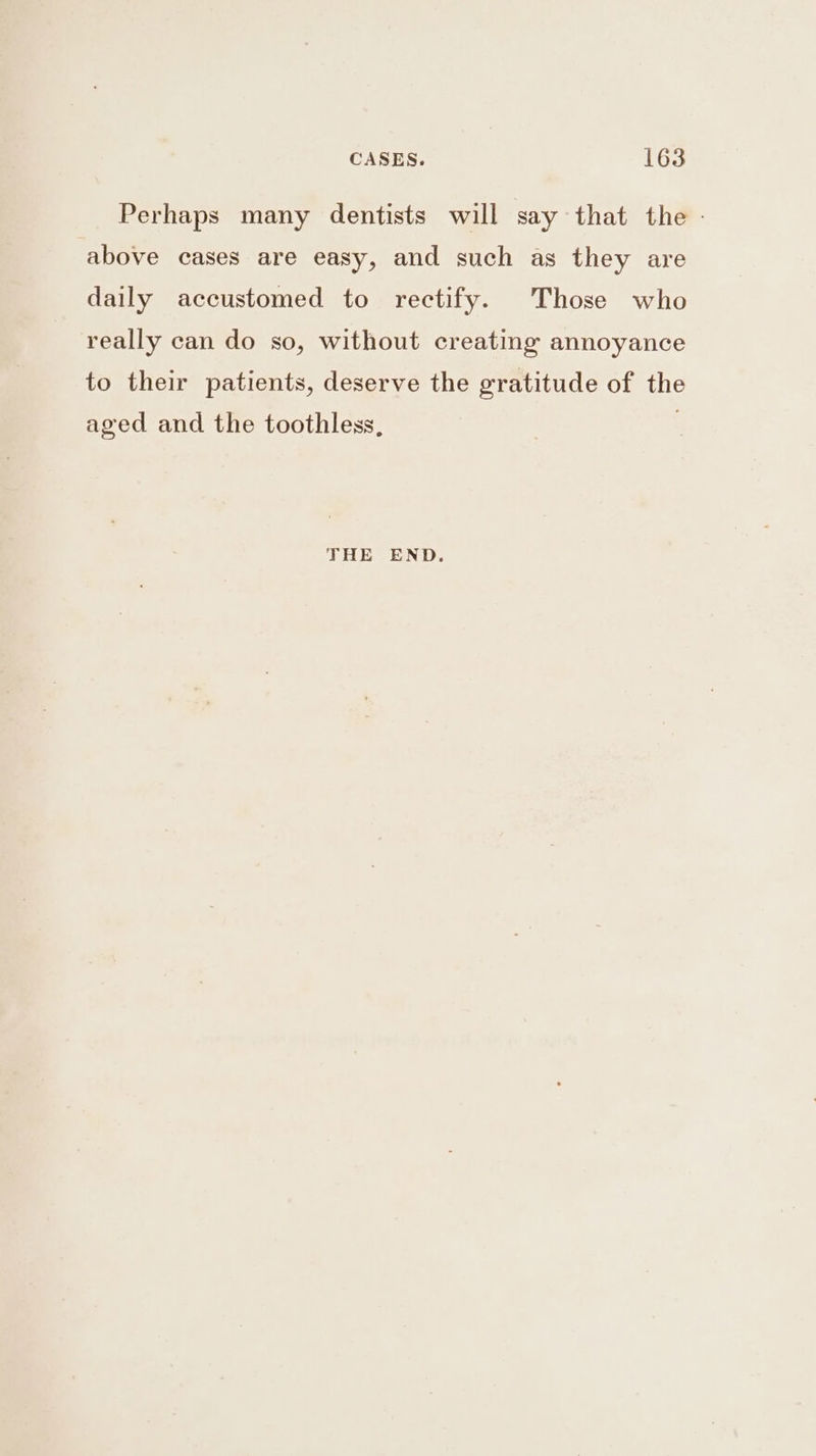 Perhaps many dentists will say that the - above cases are easy, and such as they are daily accustomed to rectify. Those who really can do so, without creating annoyance to their patients, deserve the gratitude of the aged and the toothless, THE END.