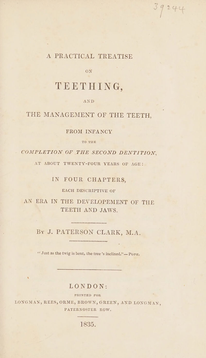 A PRACTICAL TREATISE ON TEETHING, AND THE MANAGEMENT OF THE TEETH, FROM INFANCY TO THE COMPLETION OF THE SECOND DENTITION, AT ABOUT TWENTY-FOUR YEARS OF AGE: IN FOUR CHAPTERS, EACH DESCRIPTIVE OF AN ERA IN THE DEVELOPEMENT OF THE TEETH AND JAWS. LELIPISI PLLA LIP LDL LIPO DOLD By J. PATERSON CLARK, M.A. VESSEL OL OLDPOLEPOLOP OLED EDO «* Just as the twig is bent, the tree ’s inclined.” — Pops. LONDON: PRINTED FOR LONGMAN, REES, ORME, BROWN, GREEN, AND LONGMAN, PATERNOSTER ROW. 1835.