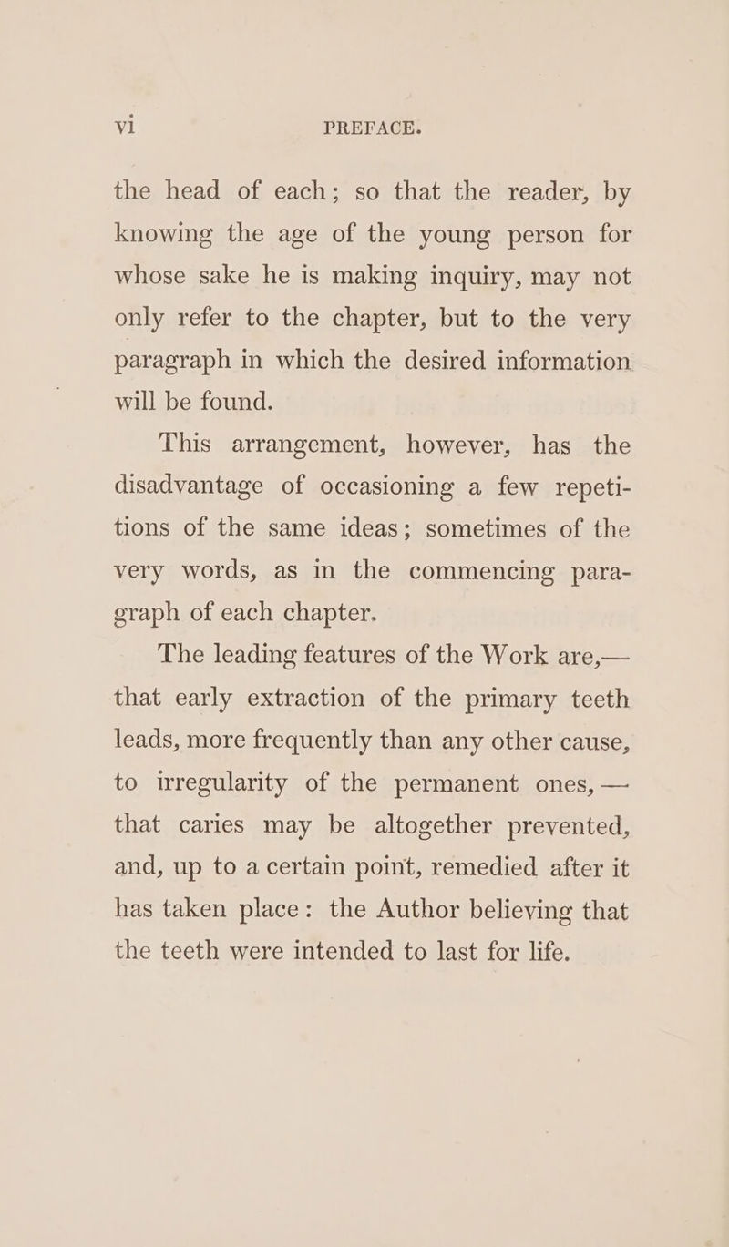 the head of each; so that the reader, by knowing the age of the young person for whose sake he is making inquiry, may not only refer to the chapter, but to the very paragraph in which the desired information will be found. This arrangement, however, has the disadvantage of occasioning a few repeti- tions of the same ideas; sometimes of the very words, as in the commencing para- eraph of each chapter. The leading features of the Work are,— that early extraction of the primary teeth leads, more frequently than any other cause, to irregularity of the permanent ones, — that caries may be altogether prevented, and, up to a certain point, remedied after it has taken place: the Author believing that the teeth were intended to last for life.