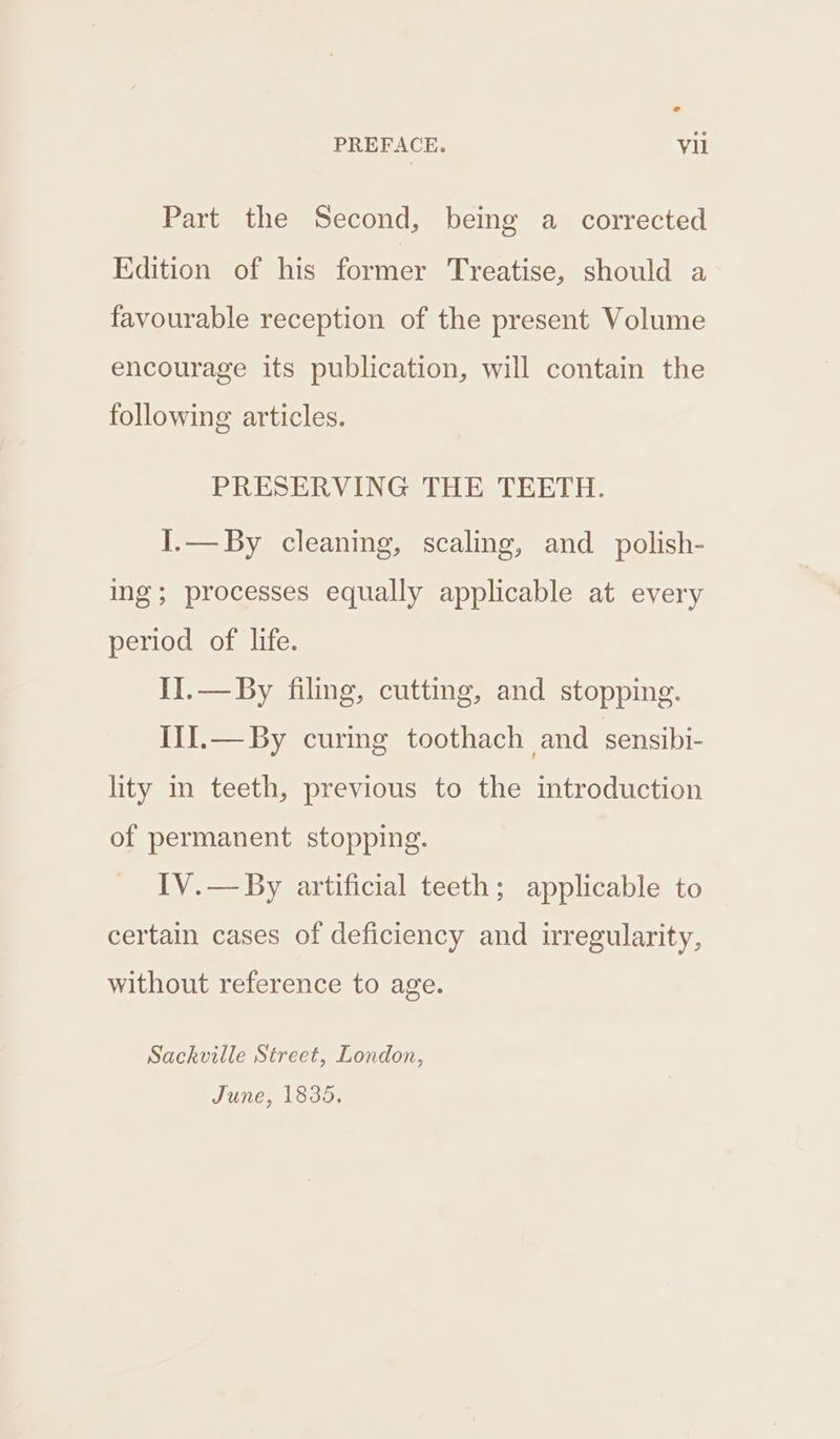 Part the Second, being a _ corrected Edition of his former Treatise, should a favourable reception of the present Volume encourage its publication, will contain the following articles. PRESERVING THE TEETH. I.—By cleaning, scaling, and polish- ing; processes equally applicable at every period of life. II.— By filing, cutting, and stopping. III.— By curing toothach and sensibi- lity in teeth, previous to the introduction of permanent stopping. IV.— By artificial teeth; applicable to certain cases of deficiency and irregularity, without reference to age. Sackville Street, London, June, 1835.