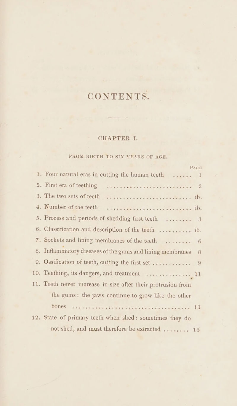 CONTENTS. CHAPTER I. FROM BIRTH TO SIX YEARS OF AGE. PAGE 1. Four natural eras in cutting the human teeth ...... 1 2. Firstera, of teething, =. 5 Sem Mita Cac oe tC a2 3. The two sets of teeth ......... ree deta da: tarmtaty: oh ib. 4 pNarmber- ofthe: tecthise 287 eee vont eee eae ws 1D: 5. Process and periods of shedding first teeth ........ 3 6. Classification and description of the teeth .......... ib. 7. Sockets and lining membranes of the teeth ........ 6 8. Inflammatory diseases of the gums and lining membranes 8 9. Ossification of teeth, cutting the first set ............ 9 10. Teething, its dangers, and treatment .............. 4 11. Teeth never increase in size after their protrusion from the gums: the jaws continue to grow like the other Loci y ene = ee SOE eee ee SEE OTOL On € 13 12. State of primary teeth when shed: sometimes they do pe not shed, and must therefore be extracted ........ 15