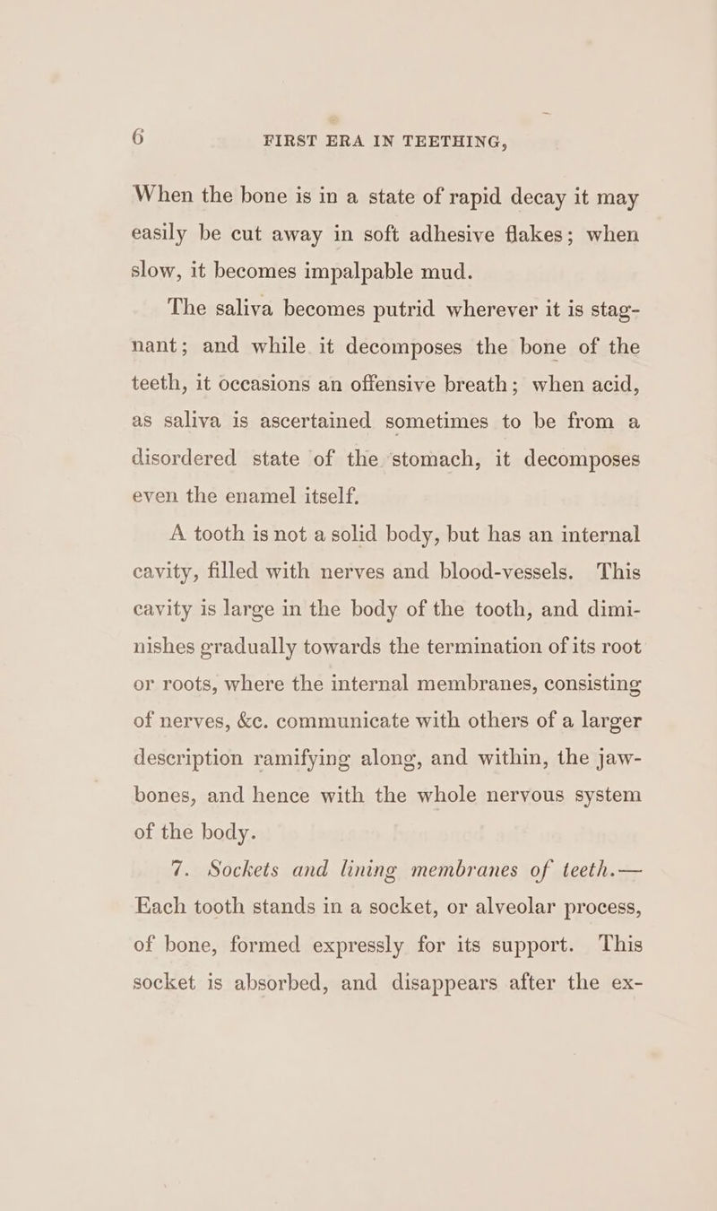 When the bone is in a state of rapid decay it may easily be cut away in soft adhesive flakes; when slow, it becomes impalpable mud. The saliva becomes putrid wherever it is stag- nant; and while it decomposes the bone of the teeth, it occasions an offensive breath; when acid, as saliva is ascertained sometimes to be from a disordered state of the ‘stomach, it decomposes even the enamel itself. A tooth is not a solid body, but has an internal cavity, filled with nerves and blood-vessels. This cavity is large in the body of the tooth, and dimi- nishes gradually towards the termination of its root or roots, where the internal membranes, consisting of nerves, &amp;c. communicate with others of a larger description ramifying along, and within, the jaw- bones, and hence with the whole nervous system of the body. 7. Sockets and lining membranes of teeth.— Each tooth stands in a socket, or alveolar process, of bone, formed expressly for its support. This socket is absorbed, and disappears after the ex-