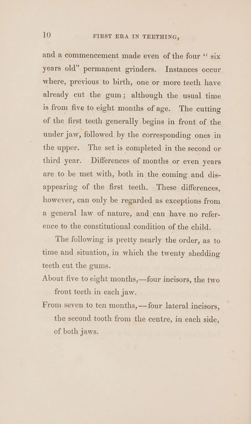 and a commencement made even of the four “ six years old” permanent grinders. Instances occur where, previous to birth, one or more teeth have already cut the gum; although the usual time is from five to eight months of age. The cutting of the first teeth generally begins in front of the under jaw, followed by the corresponding ones in the upper. The set is completed in the second or third year. Differences of months or even years are to be met with, both in the coming and dis- appearing of the first teeth. These differences, however, can only be regarded as exceptions from a general law of nature, and can have no refer- ence to the constitutional condition of the child. The following is pretty nearly the order, as to time and situation, in which the twenty shedding teeth cut the gums. About five to eight months,—four incisors, the two front teeth in each jaw. From seven to ten months, —four lateral incisors, the second tooth from the centre, in each side, of both jaws.