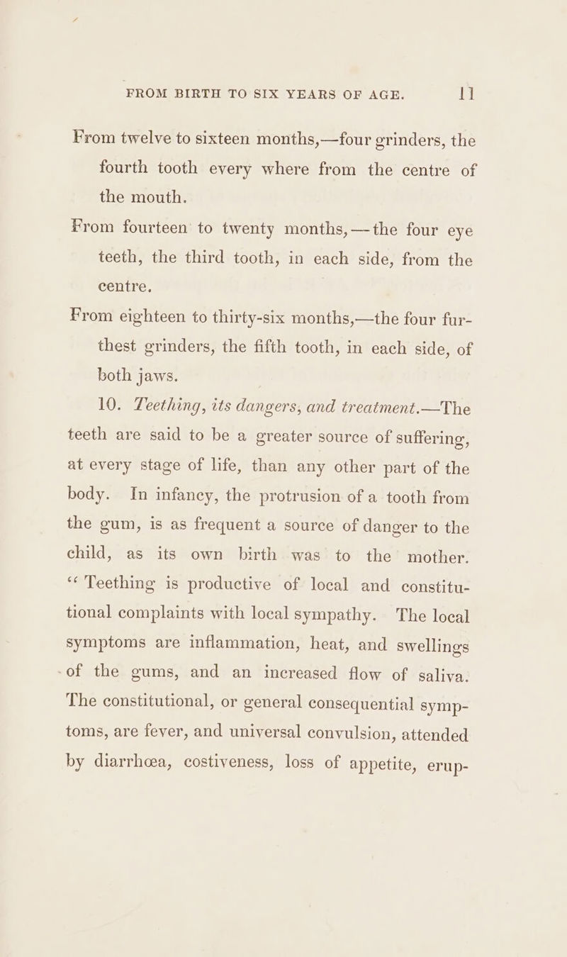 From twelve to sixteen months,—four grinders, the fourth tooth every where from the centre of the mouth. From fourteen to twenty months, —the four eye teeth, the third tooth, in each side, from the centre. | From eighteen to thirty-six months,—the four fur- thest grinders, the fifth tooth, in each side, of both jaws. 10. Teething, its dangers, and treatment.—The teeth are said to be a greater source of suffering, at every stage of life, than any other part of the body. In infancy, the protrusion of a tooth from the gum, is as frequent a source of danger to the child, as its own birth was to the’ mother. ‘Teething is productive of local and constitu- tional complaints with local sympathy. The local symptoms are inflammation, heat, and swellings -of the gums, and an increased flow of saliva. The constitutional, or general consequential symp- toms, are fever, and universal convulsion, attended by diarrhoea, costiveness, loss of appetite, erup-