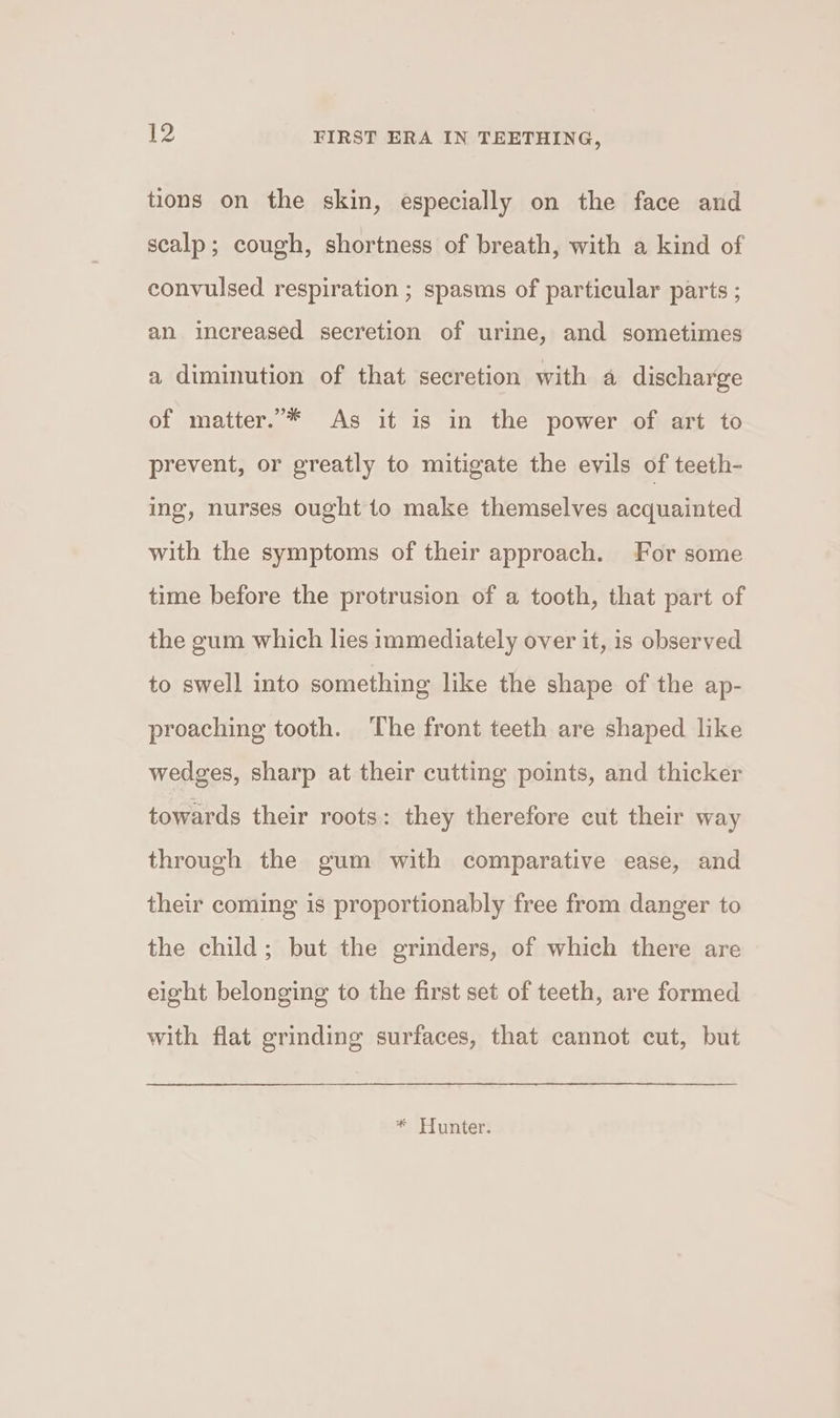 tions on the skin, especially on the face and scalp; cough, shortness of breath, with a kind of convulsed respiration ; spasms of particular parts ; an increased secretion of urine, and sometimes a diminution of that secretion with a discharge of matter.* As it is in the power of art to prevent, or greatly to mitigate the evils of teeth- ing, nurses ought to make themselves acquainted with the symptoms of their approach. For some time before the protrusion of a tooth, that part of the gum which lies immediately over it, is observed to swell into something like the shape of the ap- proaching tooth. The front teeth are shaped like wedges, sharp at their cutting points, and thicker towards their roots: they therefore cut their way through the gum with comparative ease, and their coming is proportionably free from danger to the child; but the grinders, of which there are eight belonging to the first set of teeth, are formed with flat grinding surfaces, that cannot cut, but