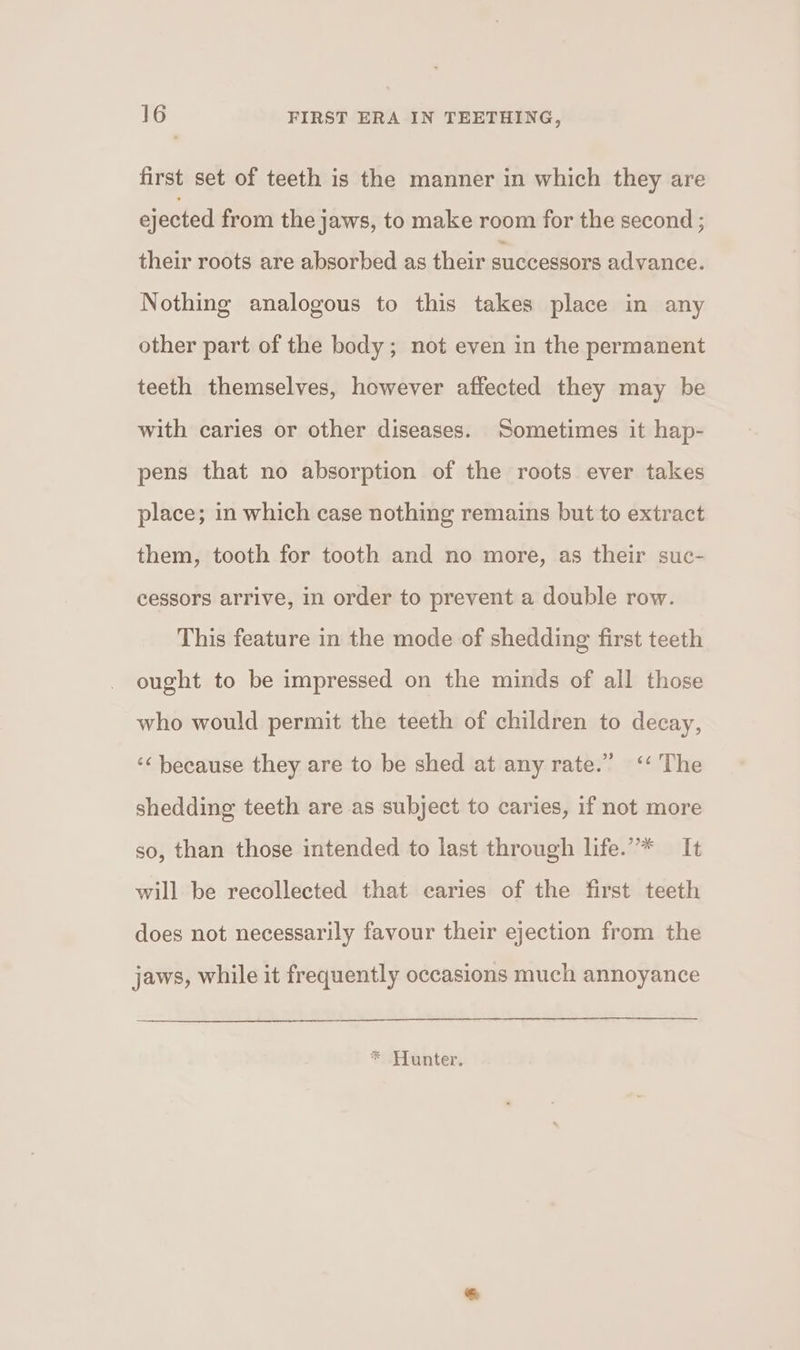 first set of teeth is the manner in which they are ejected from the jaws, to make room for the second ; their roots are absorbed as their successors advance. Nothing analogous to this takes place in any other part of the body; not even in the permanent teeth themselves, however affected they may be with caries or other diseases. Sometimes it hap- pens that no absorption of the roots ever takes place; in which case nothing remains but to extract them, tooth for tooth and no more, as their suc- cessors arrive, in order to prevent a double row. This feature in the mode of shedding first teeth ought to be impressed on the minds of all those who would permit the teeth of children to decay, ‘“ because they are to be shed at any rate.” &lt;‘‘ The shedding teeth are as subject to caries, if not more so, than those intended to last through life.”* It will be recollected that earies of the first teeth does not necessarily favour their ejection from the jaws, while it frequently occasions much annoyance