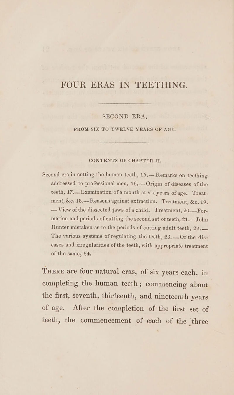 FOUR ERAS IN TEETHING. SECOND ERA, FROM SIX TO TWELVE YEARS OF AGE. CONTENTS OF CHAPTER II. Second era in cutting the human teeth, 15.— Remarks on teething addressed to professional men, 16.— Origin of diseases of the teeth, 17,Examination of a mouth at six years ofage. Treat- ment, &amp;c. 18.—Reasons against extraction. Treatment, &amp;c. 19. — View ofthe dissected jaws ofachild. Treatment, 20.—For- mation and periods of cutting the second set of teeth, 21.—John Hunter mistaken as to the periods of cutting adult teeth, 22, — The various systems of regulating the teeth, 23. —Of the dis- eases and irregularities of the teeth, with appropriate treatment of the same, 24. Tuere are four natural eras, of six years each, in completing the human teeth; commencing about the first, seventh, thirteenth, and nineteenth years of age. After the completion of the first set of teeth, the commencement of each of the three