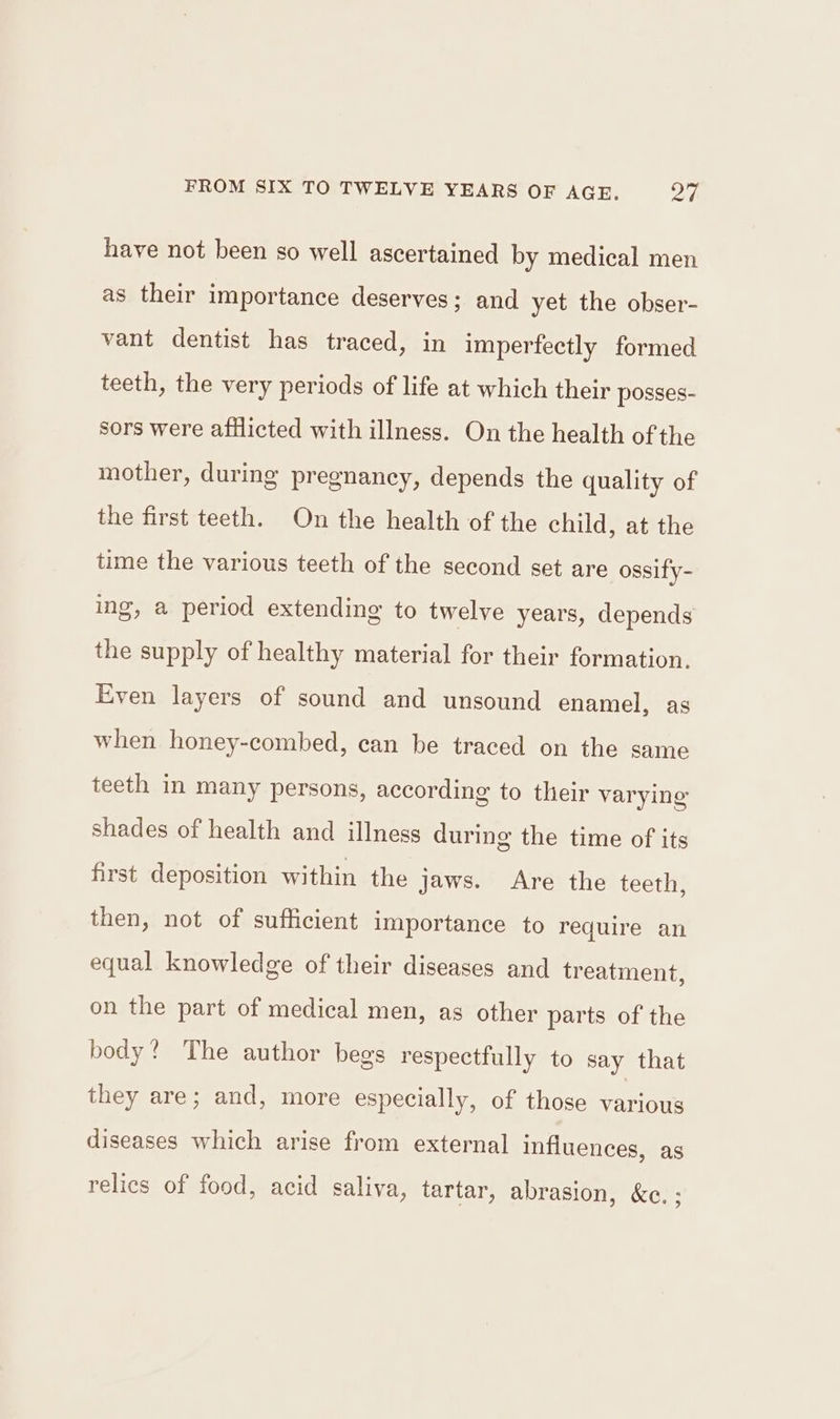 have not been so well ascertained by medical men as their importance deserves; and yet the obser- vant dentist has traced, in imperfectly formed teeth, the very periods of life at which their posses- sors were afflicted with illness. On the health of the mother, during pregnancy, depends the quality of the first teeth. On the health of the child, at the time the various teeth of the second set are ossify- ine g, a period extending to twelve years, depends the supply of healthy material for their formation. Even layers of sound and unsound enamel, as when honey-combed, can be traced on the same teeth in many persons, according to their varying shades of health and illness during the time of its first deposition within the jaws. Are the teeth, then, not of sufficient importance to require an equal knowledge of their diseases and treatment, on the part of medical men, as other parts of the body? The author begs respectfully to say that they are; and, more especially, of those various diseases which arise from external influences, as relics of food, acid saliva, tartar, abrasion, &amp;c. ;