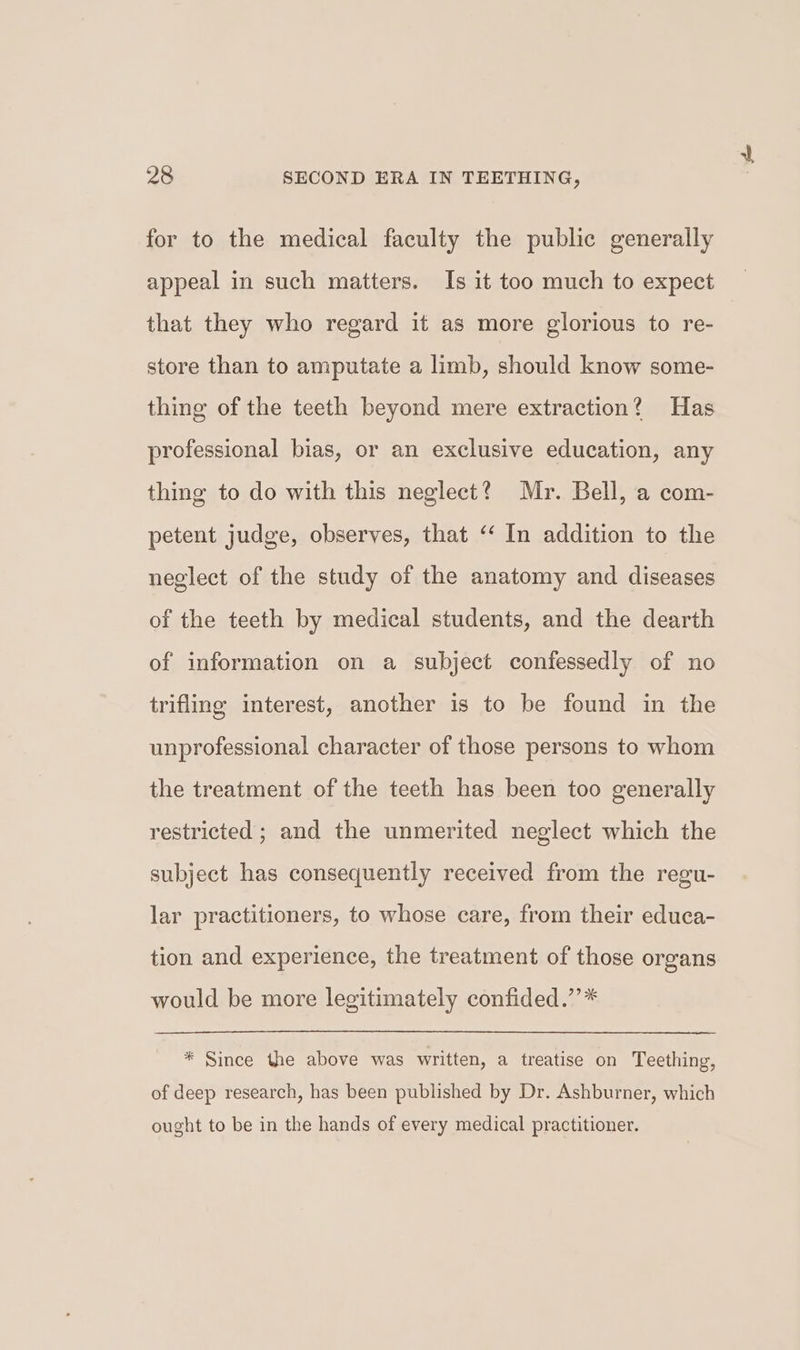 for to the medical faculty the public generally appeal in such matters. Is it too much to expect that they who regard it as more glorious to re- store than to amputate a limb, should know some- thing of the teeth beyond mere extraction? Has professional bias, or an exclusive education, any thing to do with this neglect? Mr. Bell, a com- petent judge, observes, that ‘‘ In addition to the neglect of the study of the anatomy and diseases of the teeth by medical students, and the dearth of information on a subject confessedly of no trifling interest, another is to be found in the unprofessional character of those persons to whom the treatment of the teeth has been too generally restricted ; and the unmerited neglect which the subject has consequently received from the regu- lar practitioners, to whose care, from their educa- tion and experience, the treatment of those organs would be more legitimately confided.”’* * Since the above was written, a treatise on Teething, of deep research, has been published by Dr. Ashburner, which ought to be in the hands of every medical practitioner.