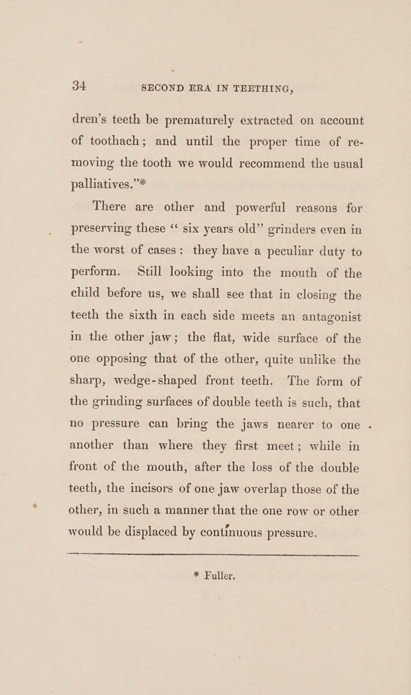 dren’s teeth be prematurely extracted on account of toothach; and until the proper time of re- moving the tooth we would recommend the usual palliatives.’* There are other and powerful reasons for preserving these “ six years old” grinders even in the worst of cases: they have a peculiar duty to perform. Still looking into the mouth of the child before us, we shall see that in closing the teeth the sixth in each side meets an antagonist in the other jaw; the flat, wide surface of the one opposing that of the other, quite unlike the sharp, wedge-shaped front teeth. The form of the grinding surfaces of double teeth is such, that no pressure can bring the jaws nearer to one another than where they first meet; while in front of the mouth, after the loss of the double teeth, the incisors of one jaw overlap those of the other, in such a manner that the one row or other would be displaced by continuous pressure. * Fuller.