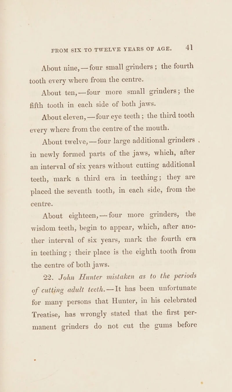 About nine,—four small grinders; the fourth tooth every where from the centre. About ten,—four more small grinders; the fifth tooth in each side of both jaws. About eleven, —four eye teeth; the third tooth every where from the centre of the mouth. About twelve, —four large additional grinders . in newly formed parts of the jaws, which, after an interval of six years without cutting additional teeth, mark a third era in teething; they are placed the seventh tooth, in each side, from the centre. About eighteen,— four more grinders, the wisdom teeth, begin to appear, which, after ano- ther interval of six years, mark the fourth era in teething ; their place is the eighth tooth from the centre of both jaws. 22. John Hunter mistaken as to the periods of cutting adult teeth.—It has been unfortunate for many persons that Hunter, in his celebrated Treatise, has wrongly stated that the first per- manent grinders do not cut the gums before