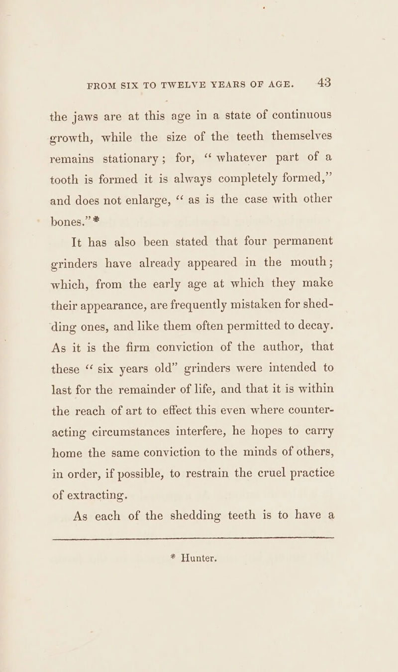 the jaws are at this age in a state of continuous growth, while the size of the teeth themselves remains stationary; for, ‘‘ whatever part of a tooth is formed it is always completely formed,” and does not enlarge, ‘‘ as is the case with other bones.” * It has also been stated that four permanent grinders have already appeared in the mouth; which, from the early age at which they make their appearance, are frequently mistaken for shed- ding ones, and like them often permitted to decay. As it is the firm conviction of the author, that these ‘ six years old” grinders were intended to last for the remainder of life, and that it is within the reach of art to effect this even where counter- acting circumstances interfere, he hopes to carry home the same conviction to the minds of others, in order, if possible, to restrain the cruel practice of extracting. As each of the shedding teeth is to have a