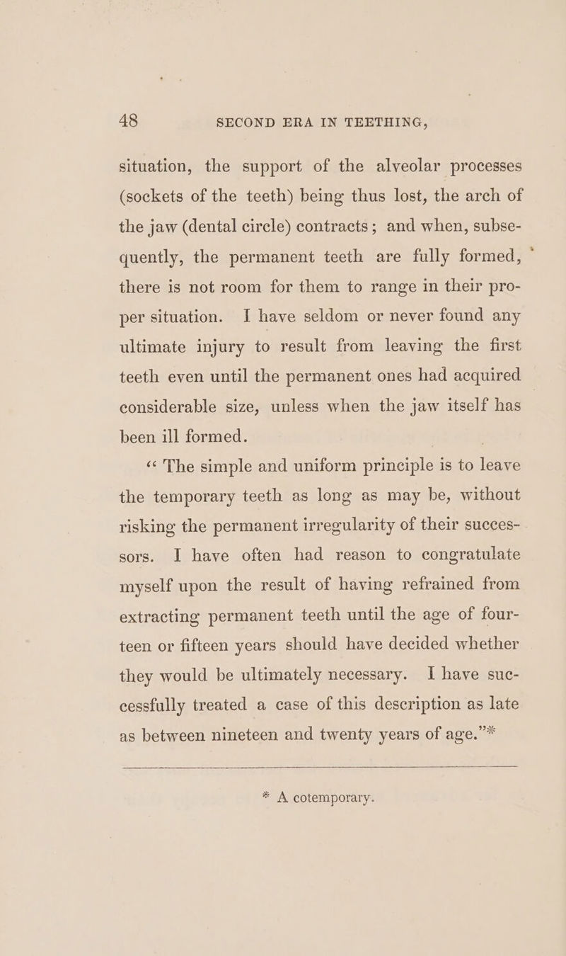 situation, the support of the alveolar processes (sockets of the teeth) being thus lost, the arch of the jaw (dental circle) contracts; and when, subse- quently, the permanent teeth are fully formed, there is not room for them to range in their pro- per situation. I have seldom or never found any ultimate injury to result from leaving the first considerable size, unless when the jaw itself has been ill formed. | ‘‘ The simple and uniform principle is to leave the temporary teeth as long as may be, without risking the permanent irregularity of their succes- sors. I have often had reason to congratulate myself upon the result of having refrained from extracting permanent teeth until the age of four- teen or fifteen years should have decided whether they would be ultimately necessary. I have suc- cessfully treated a case of this description as late as between nineteen and twenty years of age.” os