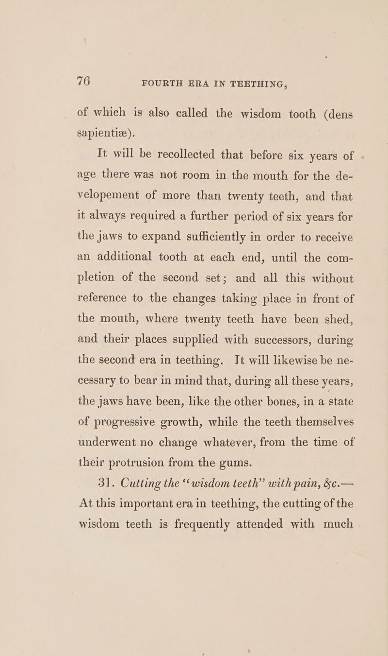 of which is also called the wisdom tooth (dens sapientiz). It will be recollected that before six years of age there was not room in the mouth for the de- velopement of more than twenty teeth, and that it always required a further period of six years for the jaws to expand sufficiently in order to receive an additional tooth at each end, until the com- pletion of the second set; and all this without reference to the changes taking place in front of the mouth, where twenty teeth have been shed, and their places supplied with successors, during the second era in teething. Jt will likewise be ne- cessary to bear in mind that, during all these years, the jaws have been, like the other bones, in a state of progressive growth, while the teeth themselves underwent no change whatever, from the time of their protrusion from the gums. 31. Cutting the “wisdom teeth” with pain, &c.— At this important era in teething, the cutting of the wisdom teeth is frequently attended with much